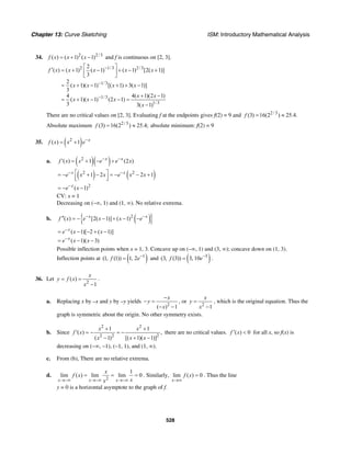 Chapter 13: Curve Sketching ISM: Introductory Mathematical Analysis
528
34. 2 2/3
( ) ( 1) ( 1)f x x x= + − and f is continuous on [2, 3].
2 1/3 2/3
1/3
1/3
1/3
2
( ) ( 1) ( 1) ( 1) [2( 1)]
3
2
( 1)( 1) [( 1) 3( 1)]
3
4 4( 1)(2 1)
( 1)( 1) (2 1)
3 3( 1)
f x x x x x
x x x x
x x
x x x
x
−
−
−
⎡ ⎤
′ = + − + − +⎢ ⎥
⎣ ⎦
= + − + + −
+ −
= + − − =
−
There are no critical values on [2, 3]. Evaluating f at the endpoints gives f(2) = 9 and 2/3
(3) 16(2 ) 25.4.f = ≈
Absolute maximum 2/3
(3) 16(2 ) 25.4;f = ≈ absolute minimum: f(2) = 9
35. ( )2
( ) 1 x
f x x e−
= +
a. ( )( )2
( ) 1 (2 )x x
f x x e e x− −
′ = + − +
( ) ( )2 2
1 2 2 1x x
e x x e x x− −⎡ ⎤= − + − = − − +
⎢ ⎥⎣ ⎦
2
( 1)x
e x−
= − −
CV: x = 1
Decreasing on (–∞, 1) and (1, ∞). No relative extrema.
b. ( ){ }2
( ) [2( 1)] ( 1)x x
f x e x x e− −′′ = − − + − −
( 1)[ 2 ( 1)]
( 1)( 3)
x
x
e x x
e x x
−
−
= − − + −
= − −
Possible inflection points when x = 1, 3. Concave up on (–∞, 1) and (3, ∞); concave down on (1, 3).
Inflection points at ( )1
(1, (1)) 1, 2f e−
= and ( )3
(3, (3)) 3, 10f e−
= .
36. Let
2
( )
1
x
y f x
x
= =
−
.
a. Replacing x by –x and y by –y yields
2
( ) 1
x
y
x
−
− =
− −
, or
2
1
x
y
x
=
−
, which is the original equation. Thus the
graph is symmetric about the origin. No other symmetry exists.
b. Since
2 2
2 2 2
1 1
( ) ,
( 1) [( 1)( 1)]
x x
f x
x x x
+ +
′ = − = −
− + −
there are no critical values. ( ) 0f x′ < for all x, so f(x) is
decreasing on (−∞, −1), (−1, 1), and (1, ∞).
c. From (b), There are no relative extrema.
d.
2
1
lim ( ) lim lim 0
x x x
x
f x
xx→−∞ →−∞ →−∞
= = = . Similarly, lim ( ) 0
x
f x
→∞
= . Thus the line
y = 0 is a horizontal asymptote to the graph of f.
 
