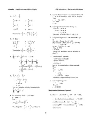 Chapter 1: Applications and More Algebra ISM: Introductory Mathematical Analysis
52
14.
2
4 5
3
x< +
2
5 4
3
x + < − or
2
5 4
3
x + >
2
9
3
x < − or
2
1
3
x > −
27
2
x < − or
3
2
x > −
The solution is
27 3
, , .
2 2
⎛ ⎞ ⎛ ⎞
−∞ − ∪ − ∞⎜ ⎟ ⎜ ⎟
⎝ ⎠ ⎝ ⎠
15. 3 2 4x− ≥
3 – 2x ≥ 4 or 3 – 2x ≤ –4
–2x ≥ 1 or –2x ≤ –7
1
2
x ≤ − or
7
2
x ≥
The solution is
1 7
– , , .
2 2
⎛ ⎤ ⎡ ⎞
∞ − ∪ ∞⎜ ⎟⎥ ⎢
⎝ ⎦ ⎣ ⎠
16.
5 5
3 3 2
1 1
5 5 5 5
3 2
1 1 1 1
2 2
( 2) ( 6 12 8)
6 12 8 1
5 (6) 5(6)(11) 5(6)
6 12 8(5)
4 6 2
225 330 180 40
775
i i
i i i i
i i i i
i i i
= =
= = = =
+ = + + +
= + + +
= + + +
= + + +
=
∑ ∑
∑ ∑ ∑ ∑
17.
7 7 2
3 3 3
3 1 1
2 2 2 2
7 (8) 2 (3)
4 4
784 9
775
i i i
i i i
= = =
= −
= −
= −
=
∑ ∑ ∑
This uses Equation (1.9). By Equation (1.8),
7 5
3 3
3 1
( 2) .
i i
i i
= =
= +∑ ∑
18. Let p = selling price, c = cost. Then
p – 0.40p = c
0.6p = c
5 2
0.6 3 3
c c
p c c
⎛ ⎞
= = = + ⎜ ⎟
⎝ ⎠
Thus the profit is
2
,
3
or
2
66 %,
3
of the cost.
19. Let x be the number of issues with a decline, and
x + 48 be the number of issues with an increase.
Then
x + (x + 48) = 1132
2x = 1084
x = 542
20. Let x = purchase amount excluding tax.
0.065 3039.29
1.065 3039.29
2853.79
x x
x
x
+ =
=
=
Thus tax is 3039.29 − 2853.79 = $185.50.
21. Let q units be produced at A and 10,000 – q at
B.
Cost at A + Cost at B ≤ 117,000
[5q + 30,000] + [5.50(10,000 – q) + 35,000]
≤ 117,000
–0.5q + 120,000 ≤ 117,000
–0.5q ≤ –3000
q ≥ 6000
Thus at least 6000 units must be produced at
plant A.
22. Total volume of old tanks
2 2
3
(10) (25) (20) (25)
2500 10,000
12,500 ft
= π + π
= π + π
= π
Let r be the radius (in feet) of the new tank.
Then
3
3
3
4
12,500
3
9375
9375 21.0858
r
r
r
π = π
=
= ≈
The radius is approximately 21.0858 feet.
23. Let c = operating costs
0.90
236,460
c
<
c < $212,814
Mathematical Snapshot Chapter 1
1. Here m = 120 and
1
2 (60) 150.
2
M = = For LP,
r = 2, so the first t minutes take up
2
t
of the 120
available minutes. For SP, r = 1, so the
remaining 150 − t minutes take up
150
1
t−
of the
120 available.
 