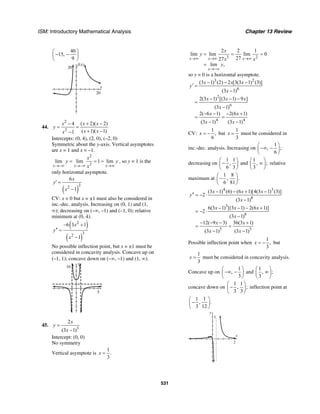 ISM: Introductory Mathematical Analysis Chapter 13 Review
531
40
15,
9
⎛ ⎞
− −⎜ ⎟
⎝ ⎠
f(x)
20
x
20
44.
2
2
4 ( 2)( 2)
( 1)( 1)1
x x x
y
x xx
− + −
= =
+ −−
Intercepts: (0, 4), (2, 0), (–2, 0)
Symmetric about the y-axis. Vertical asymptotes
are x = 1 and x = –1.
2
2
lim lim 1 lim
x x x
x
y y
x→−∞ →−∞ →∞
= = = , so y = 1 is the
only horizontal asymptote.
( )
22
6
1
x
y
x
′ =
−
CV: x = 0 but x = ±1 must also be considered in
inc.-dec. analysis. Increasing on (0, 1) and (1,
∞); decreasing on (–∞, –1) and (–1, 0); relative
minimum at (0, 4).
( )
( )
2
32
6 3 1
1
x
y
x
− +
′′ =
−
No possible inflection point, but x = ±1 must be
considered in concavity analysis. Concave up on
(–1, 1); concave down on (–∞, –1) and (1, ∞).
y
10
x
5
45.
3
2
(3 1)
x
y
x
=
−
Intercept: (0, 0)
No symmetry
Vertical asymptote is
1
.
3
x =
3 2
2 2 1
lim lim lim 0
2727
lim ,
x x x
x
x
y
x x
y
→∞ →∞ →∞
→−∞
= = =
=
so y = 0 is a horizontal asymptote.
3 2
6
2
6
4 4
(3 1) (2) 2 [3(3 1) (3)]
(3 1)
2(3 1) [(3 1) 9 ]
(3 1)
2( 6 1) 2(6 1)
(3 1) (3 1)
x x x
y
x
x x x
x
x x
x x
− − −
′ =
−
− − −
=
−
− − − +
= =
− −
CV:
1
,
6
x = − but
1
3
x = must be considered in
inc.-dec. analysis. Increasing on
1
, ;
6
⎛ ⎞
−∞ −⎜ ⎟
⎝ ⎠
decreasing on
1 1
,
6 3
⎛ ⎞
−⎜ ⎟
⎝ ⎠
and
1
, ;
3
⎛ ⎞
∞⎜ ⎟
⎝ ⎠
relative
maximum at
1 8
, .
6 81
⎛ ⎞
−⎜ ⎟
⎝ ⎠
4 3
8
3
8
5 5
(3 1) (6) (6 1)[4(3 1) (3)]
2
(3 1)
6(3 1) [(3 1) 2(6 1)]
2
(3 1)
12( 9 3) 36(3 1)
(3 1) (3 1)
x x x
y
x
x x x
x
x x
x x
− − + −
′′ = − ⋅
−
− − − +
= − ⋅
−
− − − +
= =
− −
Possible inflection point when
1
,
3
x = − but
1
3
x = must be considered in concavity analysis.
Concave up on
1
,
3
⎛ ⎞
−∞ −⎜ ⎟
⎝ ⎠
and
1
, ;
3
⎛ ⎞
∞⎜ ⎟
⎝ ⎠
concave down on
1 1
, ;
3 3
⎛ ⎞
−⎜ ⎟
⎝ ⎠
inflection point at
1 1
, .
3 12
⎛ ⎞
−⎜ ⎟
⎝ ⎠
x
y
2
1
 