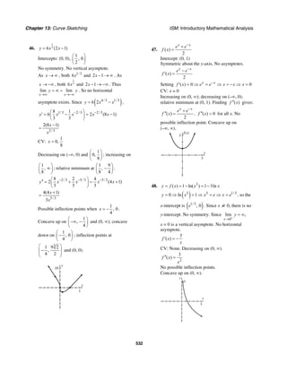 Chapter 13: Curve Sketching ISM: Introductory Mathematical Analysis
532
46.
1
36 (2 1)y x x= −
Intercepts: (0, 0),
1
, 0
2
⎛ ⎞
⎜ ⎟
⎝ ⎠
No symmetry. No vertical asymptote.
As x → ∞ , both 1/3
6x and 2 1x − → ∞ . As
x → −∞ , both
1
36x and 2 1x − → −∞ . Thus
lim lim
x x
y y
→∞ →−∞
= ∞ = . So no horizontal
asymptote exists. Since ( )4/3 1/3
6 2y x x= − ,
1/3 2/3 2/38 1
6 2 (8 1)
3 3
y x x x x− −⎛ ⎞
′ = − = −⎜ ⎟
⎝ ⎠
2/3
2(8 1)x
x
−
=
CV:
1
0,
8
x =
Decreasing on (–∞, 0) and
1
0,
8
⎛ ⎞
⎜ ⎟
⎝ ⎠
; increasing on
1
,
8
⎛ ⎞
∞⎜ ⎟
⎝ ⎠
; relative minimum at
1 9
,
8 4
⎛ ⎞
−⎜ ⎟
⎝ ⎠
.
2/3 5/3 5/38 2 4
2 (4 1)
3 3 3
y x x x x− − −⎛ ⎞′′ = + = +⎜ ⎟
⎝ ⎠
5/3
4(4 1)
3
x
x
+
=
Possible inflection points when
1
, 0
4
x = − .
Concave up on
1
,
4
⎛ ⎞
−∞ −⎜ ⎟
⎝ ⎠
and (0, ∞); concave
down on
1
, 0
4
⎛ ⎞
−⎜ ⎟
⎝ ⎠
; inflection points at
3
1 9 2
,
4 2
⎛ ⎞
−⎜ ⎟⎜ ⎟
⎝ ⎠
and (0, 0).
y
10
x
1
47. ( )
2
x x
e e
f x
−
+
=
Intercept: (0, 1)
Symmetric about the y-axis. No asymptotes.
( )
2
x x
e e
f x
−
−
′ =
Setting ( ) 0 0x x
f x e e x x x−
′ = ⇒ = ⇒ = − ⇒ =
CV: x = 0
Increasing on (0, ∞); decreasing on (–∞, 0);
relative minimum at (0, 1). Finding ( )f x′′ gives:
( )
2
x x
e e
f x
−
+
′′ = . ( ) 0f x′′ > for all x. No
possible inflection point. Concave up on
(–∞, ∞).
f(x)
3
x
3
48. 3
( ) 1 ln( ) 1 3lny f x x x= = − = −
( )3 3 1/3
0 ln 1y x x e x e= ⇒ = ⇒ = ⇒ = , so the
x-intercept is ( )1/3
, 0e . Since x ≠ 0, there is no
y-intercept. No symmetry. Since
0
lim ,
x
y
+
→
= ∞
x = 0 is a vertical asymptote. No horizontal
asymptote.
3
( )f x
x
′ = −
CV: None. Decreasing on (0, ∞).
2
3
( )f x
x
′′ =
No possible inflection points.
Concave up on (0, ∞).
x
y
5
5
 