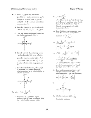 ISM: Introductory Mathematical Analysis Chapter 13 Review
533
49. a. False. ( )0 0f x′ = only indicates the
possibility of a relative extremum at 0x , For
example, if 3
( )f x x= , then 2
( ) 3f x x′ =
and (0) 0f ′ = . However there is no relative
extremum at x = 0.
b. False. For example, let 1 1x = − and 2 1x = .
Then 1 2x x< and ( ) ( )1 21 1f x f x= − < = .
c. True. The absolute minimum is f(0) = 0 and
the absolute maximum is f(1) = 1.
f(x)
3
1
x
31–1
d. False. If concavity does not change around
0x , then ( )( )0 0,x f x is not an inflection
point. For example, consider 4
( )f x x= . If
0 0x = , then ( )0 0f x′′ = , but ( )( )0 0,x f x
is not an inflection point. See graph in part
(c).
e. False. Consider the function f whose graph
is shown. On (–2, 2) it has exactly one
relative maximum [at the point (0, 1)] but no
absolute maximum.
f(x)
3
x
3
50. Let
2
2
1
( )
2
x
y f x e
−
= =
π
.
a. Replacing x by –x yields the original
equation. Thus the graph is symmetric about
the y-axis. No other symmetry exists.
b.
2
2
( )
2
x
xe
f x
−
−
′ =
π
f ′ is defined for all x; ( ) 0f x′ = only when
x = 0. Thus x = 0 is a critical value. If x < 0,
then ( ) 0f x′ > ; if x > 0 then ( ) 0f x′ < .
Thus f is increasing on (–∞, 0) and is
decreasing on (0, ∞).
c. From (b), f has a relative maximum when
x = 0. The coordinates of this relative
maximum are
1
0,
2
⎛ ⎞
⎜ ⎟
π⎝ ⎠
.
d.
2
2
1 1
lim (0) 0
2 2
x
x
e
−
→−∞
= =
π π
2
2
1 1
lim (0) 0
2 2
x
x
e
−
→∞
= =
π π
e.
2 2
2 2
1
( ) ( ) (1)
2
x x
f x xe x e
− −⎡ ⎤
′′ = − − +⎢ ⎥
π ⎢ ⎥⎣ ⎦
( )
2
2
2
2
2
1 ( 1)( 1)
2 2
x
x
e x e x x
−
−− + −
= =
π π
f ′′ is defined for all x; ( ) 0f x′′ = when
x = ±1. f is concave up on (–∞, –1) and
(1, ∞); f is concave down on (–1, 1).
f. From (e), f changes concavity at x = ±1.
Also f is continuous there. Thus f has
inflection points at x = ±1; the coordinates
are
1
2
1,
2
e
−⎛ ⎞
⎜ ⎟−
⎜ ⎟π
⎝ ⎠
and
1
2
1,
2
e
−⎛ ⎞
⎜ ⎟
⎜ ⎟π
⎝ ⎠
g. f(x)
1
x
3
h. Absolute maximum:
1
(0)
2
f =
π
No absolute minimum.
 