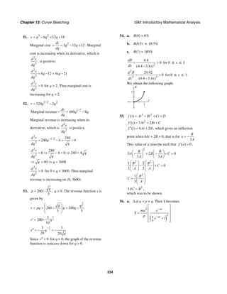 Chapter 13: Curve Sketching ISM: Introductory Mathematical Analysis
534
51. 3 2
6 12 18c q q q= − + +
Marginal cost 2
3 12 12
dc
q q
dq
= = − + . Marginal
cost is increasing when its derivative, which is
2
2
d c
dq
, is positive.
2
2
6 12 6( 2)
d c
q q
dq
= − = −
2
2
0
d c
dq
> for q > 2. Thus marginal cost is
increasing for q > 2.
52. 3/ 2 2
320 2r q q= −
1/ 2
Marginal revenue 480 4 .
dr
q q
dq
= = −
Marginal revenue is increasing when its
derivative, which is
2
2
d r
dq
is positive.
2
1/ 2
2
240
240 4 4
d r
q
qdq
−
= − = −
2
2
240
0 4 0 240 4
60 3600
d r
q
qdq
q q
= ⇒ − = ⇒ =
⇒ = ⇒ =
2
2
0
d r
dq
> for 0 < q < 3600. Thus marginal
revenue is increasing on (0, 3600).
53. 200 ,
5
q
p = − q > 0. The revenue function r is
given by
3
2
200 200 .
5 5
q q
r pq q q
⎛ ⎞
= = − = −⎜ ⎟⎜ ⎟
⎝ ⎠
1
2
3
200
10
r q′ = −
1
2
3 3
20 20
r q
q
−
′′ = − = −
Since 0r′′ < for q > 0, the graph of the revenue
function is concave down for q > 0.
54. a. R(0) = 0%
b. R(0.5) ≈ 18.5%
c. R(1) = 100%
2
4.4
0
(4.4 3.4 )
dR
dx x
= >
−
for 0 ≤ x ≤ 1
2
2 3
29.92
0
(4.4 3.4 )
d R
dx x
= >
−
for 0 ≤ x ≤ 1.
We obtain the following graph:
R
1
x
1
55. 3 2
( )f t At Bt Ct D= + + +
2
( ) 3 2f t At Bt C′ = + +
( ) 6 2f t At B′′ = + , which gives an inflection
point when 6At + 2B = 0, that is for
3
B
a
A
= − .
This value of a must be such that ( ) 0f a′ = .
2
3 2 0
3 3
B B
A B C
A A
⎛ ⎞ ⎛ ⎞
− + − + =⎜ ⎟ ⎜ ⎟
⎝ ⎠ ⎝ ⎠
2 2
1 2
0
3 3
B B
C
A A
⎛ ⎞ ⎛ ⎞
− + =⎜ ⎟ ⎜ ⎟
⎜ ⎟ ⎜ ⎟
⎝ ⎠ ⎝ ⎠
2
1
3
B
C
A
⎛ ⎞
= ⎜ ⎟
⎜ ⎟
⎝ ⎠
2
3AC B= ,
which was to be shown.
56. a. Let a = p + q. Then S becomes
( )
2
2
1
at
q at
p
ma e
S
p
e
−
−
⎡ ⎤
⎢ ⎥
= ⎢ ⎥
⎢ ⎥+
⎢ ⎥⎣ ⎦
 