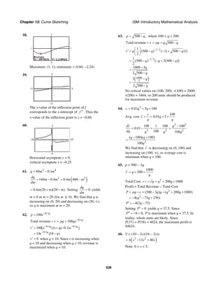 Chapter 13: Curve Sketching ISM: Introductory Mathematical Analysis
536
58.
–1 1
–5
5
Maximum: (1, 1); minimum: (−0.60, −2.24)
59.
5–5
5
–5
The x-value of the inflection point of f
corresponds to the x-intercept of f ′′ . Thus the
x-value of the inflection point is x ≈ –0.60.
60.
10–10
5
–5
Horizontal asymptote y = 0;
vertical asymptote x ≈ –0.25
61. 2 4
80 0.1q m m= −
( )3 2
160 0.4 0.4 400
dq
m m m m
dm
= − = −
0.4 (20 )(20 )m m m= + − . Setting 0
dq
dm
= yields
m = 0 or m = 20 (for m ≥ 0). We find that q is
increasing on (0, 20) and decreasing on (20, ∞),
so q is maximum at m = 20.
62. 0.1
100 q
p e−
=
0.1
Total revenue 100 q
r pq qe−
= = =
0.1 0.1
0.1
100[ (1) ( 0.1) ]
10 (10 )
q q
q
r e q e
e q
− −
−
′ = + −
= −
0r′ = when q = 10. Since r is increasing when
q < 10 and decreasing when q > 10, revenue is
maximized when q = 10.
63. 500 ,p q= − where 100 ≤ q ≤ 200.
Total revenue 500r pq q q= = = −
( )
1/ 2
1/ 2
1000
3
1
(500 ) ( 1) 500 (1)
2
1
(500 ) [ 2(500 )]
2
1000 3
2 500
3
2 500
r q q q
q q q
q
q
q
q
−
−
⎛ ⎞
′ = − − + −⎜ ⎟
⎝ ⎠
= − − + −
−
=
−
−
=
−
No critical values on (100, 200). r(100) = 2000;
r(200) ≈ 3464, so 200 units should be produced
for maximum revenue.
64. 2
0.01 5 100c q q= + +
Avg. cost
100
0.01 5
c
c q
q q
= = + +
2 2
2 2 2
100 1 100 100
0.01
100 100
dc q
dq q q q
−
= − = − =
2
( 100)( 100)
100
q q
q
− +
=
We find that c is decreasing on (0, 100) and
increasing on (100, ∞), so average cost is
minimum when q = 100.
65. p = 500 − 3q
1000
200c q
q
= + +
Total Cost 2
200 1000c cq q q= = = + +
Profit = Total Revenue – Total Cost
2
2
(500 3 ) ( 200 1000)
4( 75 250)
P pq c q q q q
q q
= − = − − + +
= − − +
4(2 75)P q′ = − −
Setting 0P′ = yields q = 37.5. Since
8 0,P′′ = − < P is maximum when q = 37.5. In
reality, whole units are likely. Since
P(37) = P(38) = 4624, the maximum profit is
$4624.
66. V = (10 – 2x)(16 – 2x)x
( )3 2
4 13 40x x x= − +
Note: 0 < x < 5.
 