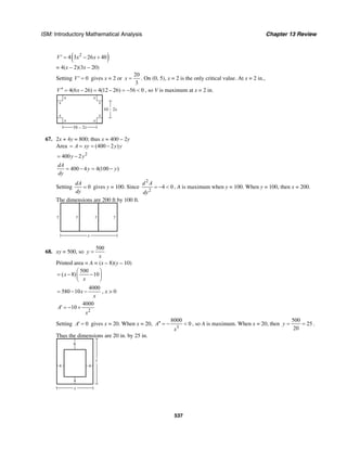 ISM: Introductory Mathematical Analysis Chapter 13 Review
537
( )2
4 3 26 40V x x′ = − +
= 4(x – 2)(3x – 20)
Setting 0V′ = gives x = 2 or
20
3
x = . On (0, 5), x = 2 is the only critical value. At x = 2 in.,
4(6 26) 4(12 26) 56 0V x′′ = − = − = − < , so V is maximum at x = 2 in.
x x
x x
xx
xx
16 – 2x
10 – 2x
67. 2x + 4y = 800; thus x = 400 – 2y
Area (400 2 )A xy y y= = = −
2
400 2y y= −
400 4 4(100 )
dA
y y
dy
= − = −
Setting 0
dA
dy
= gives y = 100. Since
2
2
4 0
d A
dy
= − < , A is maximum when y = 100. When y = 100, then x = 200.
The dimensions are 200 ft by 100 ft.
y y y y
x
68. xy = 500, so
500
y
x
=
Printed area = A = (x – 8)(y – 10)
500
( 8) 10x
x
⎛ ⎞
= − −⎜ ⎟
⎝ ⎠
4000
580 10x
x
= − − , x > 0
2
4000
10A
x
′ = − +
Setting 0A′ = gives x = 20. When x = 20,
3
8000
0A
x
′′ = − < , so A is maximum. When x = 20, then
500
25
20
y = = .
Thus the dimensions are 20 in. by 25 in.
y
x
4
4
6
4
 