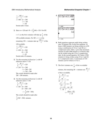 ISM: Introductory Mathematical Analysis Mathematical Snapshot Chapter 1
53
150
120
2 1
300 2 240
60
60
t t
t t
t
t
−
+ =
+ − =
− = −
=
Switch after 1 hour.
2. Here m = 120 and
1
2 (60) 150.
2
M = = For EP,
r = 3, so the first t minutes will take up
3
t
of the
120 available minutes. For SP, r = 1, so the
remaining 150 − t minutes take up
150
1
t−
of the
120 available.
150
120
3 1
450 3 360
2 90
45
t t
t t
t
t
−
+ =
+ − =
− = −
=
Switch after 45 minutes.
3. Use the reasoning in Exercise 1, with M
unknown and m = 120.
120
2 1
2 2 240
240 2
2 240
t M t
t M t
t M
t M
−
+ =
+ − =
− = −
= −
The switch should be made after
2M − 240 minutes.
4. Use the reasoning in Exercise 2, with M
unknown and m = 120.
120
3 1
3 3 360
2 360 3
1
(3 360)
2
t M t
t M t
t M
t M
−
+ =
+ − =
− = −
= −
The switch should be made after
1
(3 360)
2
M − minutes.
5.
x = 600
x = 310
6. Both equations represent audio being written
onto 74-minute CDs. In the first equation, 18
hours (1080 minutes) are being written to a CD
using a combination of 12-to-1 and 20-to-1
compression ratios. Here, x gives the maximum
amount of audio (600 minutes or 10 hours) that
can be written using the 12-to-1 compression
ratio. In the second equation, 26.5 hours (1590
minutes) is being written using 15-to-1 and 24-
to-1 compression ratios. A maximum of 310
minutes can be written at 15-to-1.
7. The first t minutes use
t
R
of the m available
minutes, the remaining M − t minutes use
M t
r
−
of the m available.
1 1
( )
t M t
m
R r
t M t
m
R r r
M
t m
R r r
r R mr M
t
rR r
R mr M
t
r R
−
+ =
+ − =
⎛ ⎞
− = −⎜ ⎟
⎝ ⎠
− −⎛ ⎞
=⎜ ⎟
⎝ ⎠
−
=
−
 