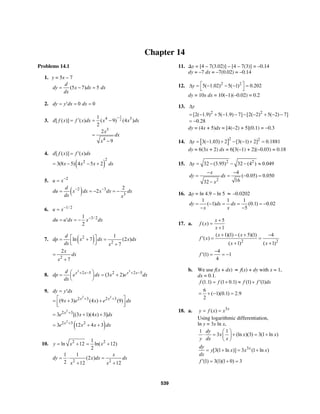 539
Chapter 14
Problems 14.1
1. y = 5x – 7
(5 7) 5
d
dy x dx dx
dx
= − =
2. 0 0dy y dx dx= ′ = =
3.
1
24 3
3
4
1
[ ( )] ( ) ( 9) (4 )
2
2
9
d f x f x dx x x dx
x
dx
x
−
′= = −
=
−
4.
( )
2
2
[ ( )] ( )
3(8 5) 4 5 2
d f x f x dx
x x x dx
= ′
= − − +
5. 2
u x−
=
( )2 3
3
2
2
d
du x dx x dx dx
dx x
− −
= = − = −
6. 1/ 2
u x−
=
3/ 21
2
du u dx x dx−
= ′ = −
7. ( )2
2
1
ln 7 (2 )
7
d
dp x dx x dx
dx x
⎡ ⎤= + =
⎢ ⎥⎣ ⎦ +
2
2
7
x
dx
x
=
+
8.
3 3
2 5 2 2 5
(3 2)x x x xd
dp e dx x e dx
dx
+ − + −⎛ ⎞= = +⎜ ⎟
⎝ ⎠
9.
2 2
2 3 2 3
(9 3) (4 ) (9)x x
dy y dx
x e x e dx+ +
= ′
⎡ ⎤= + +
⎢ ⎥⎣ ⎦
2
2 3
3 [(3 1)(4 ) 3]x
e x x dx+
= + +
( )
2
2 3 2
3 12 4 3x
e x x dx+
= + +
10. 2 21
ln 12 ln( 12)
2
y x x= + = +
2 2
1 1
(2 )
2 12 12
x
dy x dx dx
x x
= ⋅ =
+ +
11. ∆y = [4 – 7(3.02)] – [4 – 7(3)] = –0.14
dy = –7 dx = –7(0.02) = –0.14
12. 2 2
5( 1.02) 5( 1) 0.202y ⎡ ⎤∆ = − − − =
⎣ ⎦
dy = 10x dx = 10(–1)(–0.02) = 0.2
13.
2 2
[2( 1.9) 5( 1.9) 7] [2( 2) 5( 2) 7]
0.28
y∆
= − + − − − − + − −
= −
dy = (4x + 5)dx = [4(−2) + 5](0.1) = −0.3
14. [ ]2 2
3( 1.03) 2 [3( 1) 2] 0.1881y∆ = − + − − + =
dy = 6(3x + 2) dx = 6[3(–1) + 2](–0.03) = 0.18
15. 2 2
32 (3.95) 32 (4 ) 0.049y∆ = − − − ≈
2
4
( 0.05) 0.050
1632
x
dy dx
x
− −
= = − =
−
16. ∆y = ln 4.9 – ln 5 ≈ –0.0202
1 1 1
( 1) (0.1) 0.02
5
dy dx dx
x x
= − = = = −
− −
17. a.
5
( )
1
x
f x
x
+
=
+
2 2
( 1)(1) ( 5)(1) 4
( )
( 1) ( 1)
x x
f x
x x
+ − + −
′ = =
+ +
4
(1) 1
4
f
−
′ = = −
b. We use f(x + dx) ≈ f(x) + dy with x = 1,
dx = 0.1.
(1.1) (1 0.1) (1) (1)f f f f dx= + ≈ + ′
6
( 1)(0.1) 2.9
2
= + − =
18. a. 3
( ) x
y f x x= =
Using logarithmic differentiation,
ln y = 3x ln x,
1 1
3 (ln )(3) 3(1 ln )
dy
x x x
y dx x
⎛ ⎞
⋅ = + = +⎜ ⎟
⎝ ⎠
3
[3(1 ln )] 3 (1 ln )xdy
y x x x
dx
= + = +
(1) 3(1)(1 0) 3f ′ = + =
 