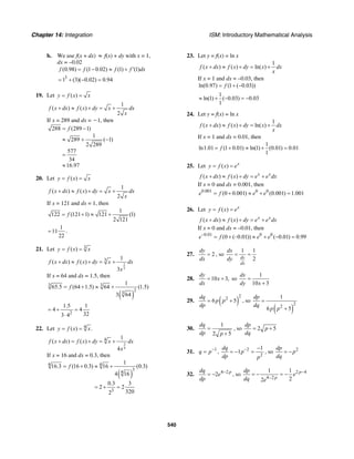 Chapter 14: Integration ISM: Introductory Mathematical Analysis
540
b. We use f(x + dx) ≈ f(x) + dy with x = 1,
dx = –0.02
(0.98) (1 0.02) (1) (1)f f f f dx= − ≈ + ′
3
1 (3)( 0.02) 0.94= + − =
19. Let ( )y f x x= =
1
( ) ( )
2
f x dx f x dy x dx
x
+ ≈ + = +
If x = 289 and dx = Ϫ1, then
288 (289 1)
1
289 ( 1)
2 289
577
34
16.97
f= −
≈ + −
=
≈
20. Let ( )y f x x= =
1
( ) ( )
2
f x dx f x dy x dx
x
+ ≈ + = +
If x = 121 and dx = 1, then
1
122 (121 1) 121 (1)
2 121
f= + ≈ +
1
11
22
= .
21. Let 3
( )y f x x= =
2
3
3 1
( ) ( )
3
f x dx f x dy x dx
x
+ ≈ + = +
If x = 64 and dx = 1.5, then
( )
3 3
2
3
1
65.5 (64 1.5) 64 (1.5)
3 64
f= + ≈ +
2
1.5 1
4 4
323 4
= + =
⋅
22. Let 4( ) .y f x x= =
3
4
4 1
( ) ( )
4
f x dx f x dy x dx
x
+ = + = +
If x = 16 and dx = 0.3, then
( )
4 4
3
4
3
1
16.3 (16 0.3) 16 (0.3)
4 16
0.3 3
2 2
3202
f= + ≈ +
= + =
23. Let y = f(x) = ln x
1
( ) ( ) ln( )f x dx f x dy x dx
x
+ ≈ + = +
If x = 1 and dx = –0.03, then
ln(0.97) (1 ( 0.03))f= + −
1
ln(1) ( 0.03) 0.03
1
≈ + − = −
24. Let y = f(x) = ln x
1
( ) ( ) ln( )f x dx f x dy x dx
x
+ ≈ + = +
If x = 1 and dx = 0.01, then
1
ln1.01 (1 0.01) ln(1) (0.01) 0.01
1
f= + ≈ + =
25. Let ( ) x
y f x e= =
( ) ( ) x x
f x dx f x dy e e dx+ ≈ + = +
If x = 0 and dx = 0.001, then
0.001 0 0
(0 0.001) (0.001) 1.001e f e e= + ≈ + =
26. Let ( ) x
y f x e= =
( ) ( ) x x
f x dx f x dy e e dx+ ≈ + = +
If x = 0 and dx = –0.01, then
0.01 0 0
(0 (–0.01)) ( 0.01) 0.99e f e e−
= + ≈ + − =
27. 2
dy
dx
= , so
1 1
2dy
dx
dx
dy
= =
28. 10 3,
dy
x
dx
= + so
1
10 3
dx
dy x
=
+
29. ( )
2
2
6 5
dq
p p
dp
= + , so
( )
2
2
1
6 5
dp
dq
p p
=
+
30.
1
2 5
dq
dp p
=
+
, so 2 5
dp
p
dq
= +
31. 1
q p−
= , 2
2
1
1
dq
p
dp p
− −
= − = , so 2dp
p
dq
= −
32. 4 2
2 pdq
e
dp
−
= − , so 2 4
4 2
1 1
22
p
p
dp
e
dq e
−
−
= − = −
 