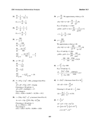 ISM: Introductory Mathematical Analysis Section 14.1
541
33.
1 1
14 6dy
dx
dx
dy x
= =
−
If x = 3,
1
36
dx
dy
=
34.
2
1 1
2dy
xdx
dx x
dy
= = =
If x = 3,
3
.
2
dx
dy
=
35.
500
2
p
q
=
+
2
500
( 2)
dp
dq q
−
=
+
2
( 2)
500
dq q
dp
+
= −
2
18 18
( 2) 4
500 5q q
dq q
dp = =
+
= − = −
36. 50p q= −
1
2
dp
dq q
= −
2
dq
q
dp
= −
100
100
2 20
q
q
dq
q
dp =
=
= − = −
37. 2
397 2.3 400,P q q= − − q changes from 90 to
91.
(397 4.6 )P dP P dq q dq′∆ ≈ = = −
Choosing q = 90 and dq = 1,
[397 4.6(90)](1) 17.P∆ ≈ − = −
True change is
P(91) − P(90) = 16,680.7 − 16,700 = −19.3.
38. 2 3
250 45r q q q= + − , q increases from 40 to 41.
( )2
250 90 3r dr r dq q q dq∆ ≈ = ′ = + −
Choosing q = 40 and dq = 1,
∆r ≈ (–950)(1) = –950
True change is
r(41) – r(40) = 16,974 – 18,000 = –1026
39.
10
p
q
= . We approximate p when q = 24.
3
10 5
( )p q dq p dp dq
q q
+ ≈ + = −
If q = 25 and dq = –1, then
3
10 5
(24) (25 ( 1)) ( 1)
25 (25)
p p= + − ≈ − −
1 51
2 2.04
25 25
= + = =
40.
200
8
p
q
=
+
We approximate p when q = 40.
3
2
200 100
( )
8 ( 8)
p q dq p dp dq
q q
+ ≈ + = −
+ +
If q = 41 and dq = 1, then
3
2
200 100
(40) (41 1) (1)
49 (49)
200 100 9700
28.28
7 343 343
p p= − ≈ −
= − = ≈
41.
4
3 400
2
q
c q= + +
If q = 10 and dq = 2,
( )
4
3
2
2 3 (2003)(2)
0.7
54303 400
q
q dqdc
c q
+
= = ≈
+ +
42. 20S I= , I decreases from 45 to
1
44
2
.
10
S dS S dI dI
I
∆ ≈ = ′ =
Choosing I = 45 and
1
2
dI = − , then
10 1
0.745.
245
S
⎛ ⎞
∆ ≈ − ≈ −⎜ ⎟
⎝ ⎠
43. 34
3
V r= π
2
4V dV V dr r dr′∆ ≈ = = π
( ) ( )4 4
6.6 10 6.5 10dr − −
= × − ×
4 5
0.1 10 10− −
= × =
 