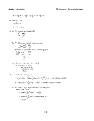 Chapter 14: Integration ISM: Introductory Mathematical Analysis
542
( ) ( )
2
4 5
4 6.5 10 10V − −
∆ ≈ π × ( )11 3
1.69 10 cm−
= × π .
44. (P + a)(v + b) = k
k
P a
v b
= −
+
2
( )dP k v b dv−
= − +
45. a. We substitute q = 40 and p = 20
2
2
40 4000
2
200 20
2 8 10
10 10
+ =
+ =
=
b. We differentiate implicitly with respect to p.
3
1 8000
0 2
200
dq
q
dp p
⎛ ⎞
+ = −⎜ ⎟
⎝ ⎠
From part (a) q = 40 when p = 20. Substituting gives
3
1 8000
2 40
200 20
dq
dp
⎛ ⎞
⋅ = −⎜ ⎟
⎝ ⎠
2.5
dq
dp
= −
c. ( ) ( ) ( ) ( )q p dp q p dq q p q p dp+ ≈ + = + ′
(19.20) (20 ( 0.8))
(20) (20)
40 ( 2.5)( 0.8)
42 units
q q
q q dp
= + −
≈ + ′
= + − −
=
46. a. Profit TR TC pq cq= − = −
3 2 2 3 21 80,000 1
66 7000 500 65 6500 40,000
2 2 2
P q q q q q q q q
⎛ ⎞
= − + − − + = − + −⎜ ⎟
⎝ ⎠
If q = 100, then 3 21
(100) 65(100) 6500(100) 40,000 460,000
2
P = − + − =
b. We use P(q + dq) ≈ P(q) + dP with q = 100 and dq = −2.
2
2
(98) (100 ( 2))
3
(100) 130 6500
2
3
460,000 (100) 130(100) 6500 ( 2)
2
$443,000
P P
P q q dq
= + −
⎛ ⎞
≈ + − +⎜ ⎟
⎝ ⎠
⎡ ⎤
= + − + −⎢ ⎥
⎣ ⎦
=
 