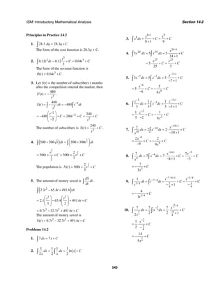 ISM: Introductory Mathematical Analysis Section 14.2
543
Principles in Practice 14.2
1. 28.3 28.3dq q C= +∫
The form of the cost function is 28.3q + C.
2.
3
2 3
0.12 0.12 0.04
3
t
t dt C t C= + = +∫
The form of the revenue function is
3
( ) 0.04R t t C= + .
3. Let S(t) = the number of subscribers t months
after the competition entered the market, then
3
480
( )S t
t
′ = − .
3
3
480
( ) 480S t dt t dt
t
−
= − = −∫ ∫
2
2
2
240
480 240
2
t
C t C C
t
−
−
⎛ ⎞
= − + = + = +⎜ ⎟
⎜ ⎟−⎝ ⎠
The number of subscribers is
2
240
( )S t C
t
= + .
4. ( )
1
2500 300 500 300t dt t dt
⎛ ⎞
+ = +⎜ ⎟
⎝ ⎠
∫ ∫
3
32
2
3
2
2
500 500
3
t
t C t t C= + + = + +
The population is
3
2
2
( ) 500
3
N t t t C= + +
5. The amount of money saved is
dS
dt
dt∫ .
( )2
2.1 65.4 491.6t t dt− +∫
3 2
2.1 65.4 491.6
3 2
t t
t C
⎛ ⎞ ⎛ ⎞
= − + +⎜ ⎟ ⎜ ⎟
⎜ ⎟ ⎜ ⎟
⎝ ⎠ ⎝ ⎠
3 2
0.7 32.7 491.6t t t C= − + +
The amount of money saved is
3 2
( ) 0.7 32.7 491.6S t t t t C= − + +
Problems 14.2
1. 7 7dx x C= +∫
2.
1 1 1 1
ln
2 2 2
dx dx x C
x x
= = +∫ ∫
3.
8 1 9
8
8 1 9
x x
x dx C C
+
= + = +
+∫
4.
24 1
24 24
25 25
5 5 5
24 1
5
25 5
x
x dx x dx C
x x
C C
+
= = ⋅ +
+
= ⋅ + = +
∫ ∫
5.
7 1
7 7
5 5 5
7 1
x
x dx x dx C
− +
− −
= = ⋅ +
− +∫ ∫
6
6
5
5
6 6
x
C C
x
−
= ⋅ + = − +
−
6.
3 3 1
31 1
3 3 3 3 1
z z
dz z dz C
− − +
−
= = ⋅ +
− +∫ ∫
2
2
1 1
3 2 6
z
C C
z
−
= ⋅ + = − +
−
7.
10 1
10
10
2
2 2
10 1
x
dx x dx C
x
− +
−
= = ⋅ +
− +∫ ∫
9
9
2 2
9 9
x
C C
x
−
= + = − +
−
8.
4 1 3
4
4
7 7
7 7
4 1 3
x x
dx x dx C C
x
− + −
−
= = ⋅ + = +
− + −∫ ∫
3
7
3
C
x
= − +
9.
7 / 4 1 3/ 4
7 / 4
7 / 4 7 3
4 4
1
1
t t
dt t dt C C
t
− + −
−
= = + = +
− + −
∫ ∫
3/ 4
4
3
C
t
= − +
10.
9
9 4
4
9
4
1
9
4
7 7 7
2 2 12
x
dx x dx C
x
−
+
−
−
= = ⋅ +
+
∫ ∫
5
4
5
4
7
2
x
C
−
= ⋅ +
−
5
4
14
5
C
x
= − +
 