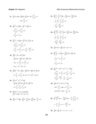 Chapter 14: Integration ISM: Introductory Mathematical Analysis
544
11.
1
2
(4 ) 4 4
1 1
4
2
t
t
t dt dt t dt t C
t
t C
+
+ = + = + +
+
= + +
∫ ∫ ∫
12. ( )3 3
2 2r r dr r r dr+ = +∫ ∫ ∫
3 1 1 1
2
3 1 1 1
r r
C
+ +
= + ⋅ +
+ +
4
2
4
r
r C= + +
13. ( )5 5
5 5y y dy y dy y dy− = −∫ ∫ ∫
5 1 1 1
5
5 1 1 1
y y
C
+ +
= − ⋅ +
+ +
6 2 6 2
5
5
6 2 6 2
y y y y
C C= − ⋅ + = − +
14. ( )2
5 2 6w w dw− −∫
2
5 2 6dw w dw w dw= − −∫ ∫ ∫
2 3
5 2 6
2 3
w w
w C= − ⋅ − ⋅ +
2 3
5 2w w w C= − − +
15. ( )2 2
3 4 5 3 4 5t t dt t dt t dt dt− + = − +∫ ∫ ∫ ∫
3 2
3 2
3 4 5 2 5
3 2
t t
t C t t t C= ⋅ − ⋅ + + = − + +
16. 2 4 6
2 4 6
3 5 7
(1 )
1
3 5 7
t t t dt
dt t dt t dt t dt
t t t
t C
+ + +
= + + +
= + + + +
∫
∫ ∫ ∫ ∫
17. Since 7 + e is a constant,
(7 ) (7 )e dx e x C+ = + +∫ .
18. ( )1 1 9 9
5 2 5
2 2 2
dx dx dx x C− ⎛ ⎞
− = − = = +⎜ ⎟
⎝ ⎠
∫ ∫ ∫
19. 4 43 1 3
7 4 7 4
x
x dx x dx x dx
⎛ ⎞
− = −⎜ ⎟
⎝ ⎠
∫ ∫ ∫
2 5
1 3
7 2 4 5
x x
C= ⋅ − ⋅ +
2 5
3
14 20
x x
C= − +
20.
2
4 2 42 8 2 8
7 3 7 3
x
x dx x dx x dx
⎛ ⎞
− = −⎜ ⎟
⎜ ⎟
⎝ ⎠
∫ ∫ ∫
3 5
2 8
7 3 3 5
x x
C= ⋅ − ⋅ +
3 5
2 8
21 15
x x
C= − +
21. x x x
e dx e dx e Cπ = π = π +∫ ∫
22.
1
2 2
3 3
x
xe
x dx e dx x dx
⎛ ⎞
+ = +⎜ ⎟
⎜ ⎟
⎝ ⎠
∫ ∫ ∫
2
1
2
3 2
x x
e C= + ⋅ +
2
3
x
e
x C= + +
23. ( )8.3 6 4 3
9 3x x x x dx− −
− + +∫
9.3 7 3 2
9 3
9.3 7 3 2
x x x x
C
− −
= − ⋅ + ⋅ + +
− −
9.3 7
3 2
9 1 1
9.3 7 2
x x
C
x x
= − − − +
24. 3 3
4 2
4
2
(0.7 10 2 )
0.7 10 2
4 2
1
0.175 10
y y dy
y y
y C
y y C
y
−
−
+ +
= ⋅ + + ⋅ +
−
= + − +
∫
25.
1
1 2
2
1
1
2
2 2 2
3 3 3 1
x x
dx x dx C
+
−
= − = − ⋅ +
+∫ ∫
3 3
2 2
3
2
2 4
3 9
x x
C C= − ⋅ + = − +
26. 1 1dz dz z C z C= = ⋅ + = +∫ ∫
 