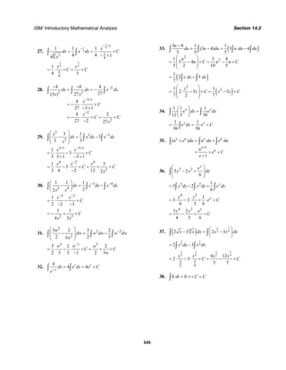 ISM: Introductory Mathematical Analysis Section 14.2
545
27.
1
1 4
4
1
18 2
4
1 1 1
4 4 14
x
dx x dx C
x
− +
−
= = ⋅ +
− +∫ ∫
3 3
4 4
3
4
1
4 3
x x
C C= ⋅ + = +
28. 3
3 3
3 1
2
2
4 4 4
27(3 ) 27
4
27 3 1
4 2
27 2 27
dx dx x dx
x x
x
C
x
C C
x
−
− +
−
− −
= = −
= − ⋅ +
− +
= − ⋅ + = +
−
∫ ∫ ∫
29.
3
3 3
3
3 1
3
3 3
x
dx x dx x dx
x
−
⎛ ⎞
− = −⎜ ⎟
⎜ ⎟
⎝ ⎠
∫ ∫ ∫
3 1 3 1
1
3
3 3 1 3 1
x x
C
+ − +
= ⋅ − ⋅ +
+ − +
4 2 4
2
1 3
3
3 4 2 12 2
x x x
C C
x
−
= ⋅ − ⋅ + = + +
−
30. 3 4
3 4
1 1 1
22
dx x dx x dx
x x
− −⎛ ⎞
− = −⎜ ⎟
⎝ ⎠
∫ ∫ ∫
2 3
1
2 2 3
x x
C
− −
= ⋅ − +
− −
2 3
1 1
4 3
C
x x
= − + +
31.
2
2 2
2
3 2 3 2
2 2 33
w
dw w dw w dw
w
−
⎛ ⎞
− = −⎜ ⎟
⎜ ⎟
⎝ ⎠
∫ ∫ ∫
3 1 3
3 2 2
2 3 3 1 2 3
w w w
C C
w
−
= ⋅ − ⋅ + = + +
−
32.
4
4 4s s
s
ds e ds e C
e−
= = +∫ ∫
33. ( )
2
2
3 4 1 1
(3 4) 3 4
5 5 5
1 3 4
3 4
5 2 10 5
u
du u du u du du
u
u C u u C
−
= − = −
⎛ ⎞
= − + = − +⎜ ⎟
⎜ ⎟
⎝ ⎠
∫ ∫ ∫ ∫
( )1
2 5
7
z dz dz= −∫ ∫
( )
2
21 1
2 5 5
7 2 7
z
z C z z C
⎛ ⎞
= ⋅ − + = − +⎜ ⎟
⎜ ⎟
⎝ ⎠
34.
1 1 1
12 3 36
x x
e dx e dx
⎛ ⎞
=⎜ ⎟
⎝ ⎠
∫ ∫
1 1
36 36
x x
e dx e C= = +∫
35.
1
( )
1
e u e u
e
u
u e du u du e du
u
e C
e
+
+ = +
= + +
+
∫ ∫ ∫
36. 3 2
3 2
6
y
e
y y dy
⎛ ⎞
− +⎜ ⎟
⎜ ⎟
⎝ ⎠
∫
3 2 1
3 2
6
y
y dy y dy e dy= − +∫ ∫ ∫
4 3
1
3 2
4 3 6
yy y
e C= ⋅ − ⋅ + ⋅ +
4 3
3 2
4 3 6
y
y y e
C= − + +
37. ( )
1 1
2 44
2 3 2 3x x dx x x dx
⎛ ⎞
− = −⎜ ⎟
⎝ ⎠
∫ ∫
1 1
2 42 3x dx x dx= −∫ ∫
3 5 3 5
2 4 2 4
3 5
2 4
4 12
2 3
3 5
x x x x
C C= ⋅ − ⋅ + = − +
38. 0 0dt t C C= ⋅ + =∫
 