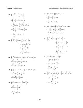 Chapter 14: Integration ISM: Introductory Mathematical Analysis
546
39.
3 2
7
6
5 2
x
x dx
x
⎛ ⎞
⎜ ⎟− − +
⎜ ⎟
⎝ ⎠
∫
2 1
3 27
6
5 2
x x
x dx
−⎛ ⎞
⎜ ⎟= − − +
⎜ ⎟
⎝ ⎠
∫
2 1
3 2
1 7
6
5 2
x dx x dx x dx
−
= − − +∫ ∫ ∫
5 1
3 2 2
5 1
23
1 7
6
5 2 2
x x x
C= − ⋅ − ⋅ + ⋅ +
5
3 1
2 23
7 3
25
x
x x C= − − + +
40.
1 1
3 2
1 1
3 2
4 1
3 2
4
3 1
2
3
4 1
3 2
1
3
2
4
u du u u du
u
u du u du
u u
C
u
u C
−
−
⎛ ⎞ ⎛ ⎞
+ = +⎜ ⎟ ⎜ ⎟
⎝ ⎠⎝ ⎠
= +
= + +
= + +
∫ ∫
∫ ∫
41. ( ) ( )2 3 2
5 ( 3) 3 5 15x x dx x x x dx+ − = − + −∫ ∫
4 3 2
3 5 15
4 3 2
x x x
x C= − ⋅ + ⋅ − +
4 2
3 5
15
4 2
x x
x x C= − + − +
42. ( ) ( )4 3 2 7 6 4
8 7 8 7x x x dx x x x dx+ + = + +∫ ∫
8 7 5
8 7 5
8 7
8 7 5
8 7
8 7 5
x x x
C
x x x
C
= + ⋅ + ⋅ +
= + + +
43.
3 1
2 2( 3) 3x x dx x x dx
⎛ ⎞
+ = +⎜ ⎟
⎝ ⎠
∫ ∫
5 3
2 2
5 3
2 2
3
x x
C= + ⋅ +
5
32
2
2
2
5
x
x C= + +
44. ( )2 2
( 2) 4 4z dz z z dz+ = + +∫ ∫
3 2
4 4
3 2
z z
z C= + ⋅ + +
3
2
2 4
3
z
z z C= + + +
45. 3 3 2
4 3 2
4 3 2
(3 2) (27 54 36 8)
27 54 36 8
4 3 2
27
18 18 8
4
u du u u u du
u u u
u C
u u u u C
+ = + + +
= ⋅ + ⋅ + ⋅ + +
= + + + +
∫ ∫
46.
1
5
2 1
5 5
3 4
5 5
3
45
5
2 2
5
3 4
55
2
1 2 1
4 4 1
4 4
20
5
3
dx x dx
x
x x dx
x x
x C
x
x x C
−
− −
⎛ ⎞ ⎛ ⎞
− = −⎜ ⎟ ⎜ ⎟
⎝ ⎠⎝ ⎠
⎛ ⎞
= − +⎜ ⎟
⎝ ⎠
= ⋅ − ⋅ + +
= − + +
∫ ∫
∫
47. ( )2 4 2 3
2 3 2v v v v dv− −
+ −∫
( )2 5
2 3 2v v dv−
= + −∫
3 4
2 3 2
3 4
v v
v C
−
= ⋅ + − ⋅ +
−
3
4
2 1
3
3 2
v
v C
v
= + + +
48. ( )
7
23 3
6 1 6u u
e u u du e u u du
⎡ ⎤⎡ ⎤− + = − −⎢ ⎥⎣ ⎦ ⎣ ⎦
∫ ∫
9
2
9
2
4
9
2
4
6
4
2
6
9 4
u
u
u u
e C
u u
e C
= ⋅ − − +
= − − +
 