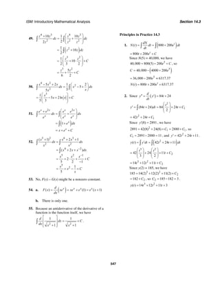 ISM: Introductory Mathematical Analysis Section 14.3
547
49.
4 3 4 3
2 2 2
10 1 10
22
z z z z
dz dz
z z z
⎛ ⎞+
= +⎜ ⎟
⎜ ⎟
⎝ ⎠
∫ ∫
( )21
10
2
z z dz= +∫
3 2
3 2
1
10
2 3 2
5
6 2
z z
C
z z
C
⎛ ⎞
= + ⋅ +⎜ ⎟
⎜ ⎟
⎝ ⎠
= + +
50.
4 2
2
2
3
5 2 1 2
5
55
1
5 2ln
5 3
x x x
dx x dx
xx
x
x x C
− + ⎛ ⎞
= − +⎜ ⎟
⎝ ⎠
⎛ ⎞
= − + +⎜ ⎟
⎜ ⎟
⎝ ⎠
∫ ∫
51.
( )
2 2
1
x x x x
x x x
x
x
e e e e
dx dx
e e e
e dx
x e C
⎛ ⎞+
= +⎜ ⎟
⎜ ⎟
⎝ ⎠
= +
= + +
∫ ∫
∫
52.
3 2 6 3
2 2
4 2
5 2 1
5
2
( 1) 2 1
( 2 )
2
5 2 1
1
5
x x x
dx dx
x x
x x x dx
x x x
C
x
x C
x
−
−
+ + +
=
= + +
= + ⋅ + +
−
= + − +
∫ ∫
∫
53. No, F(x) – G(x) might be a nonzero constant.
54. a. ( )( ) (1) ( 1)x x x xd
F x xe xe e e x
dx
= = + = +
b. There is only one.
55. Because an antiderivative of the derivative of a
function is the function itself, we have
2 2
1 1
1 1
d
dx C
dx x x
⎡ ⎤
= +⎢ ⎥
⎢ ⎥+ +⎣ ⎦
∫ .
Principles in Practice 14.3
1. ( )( ) 800 200 tdN
N t dt e dt
dt
= = +∫ ∫
800 200 t
t e C= + +
Since N(5) = 40,000, we have
5
40,000 800(5) 200e C= + + , so
( )5
40,000 4000 200C e= − +
5
36,000 200 6317.37e= − ≈
( ) 800 200 6317.37t
N t t e= + +
2. Since ( ) 84 24
d
y y t
dt
′′ = ′ = +
2
1(84 24) 84 24
2
t
y t dt t C
⎛ ⎞
′ = + = + +⎜ ⎟
⎜ ⎟
⎝ ⎠
∫
2
142 24t t C= + +
Since (8) 2891y′ = , we have
2
1 12891 42(8) 24(8) 2880C C= + + = + , so
1 2891 2880 11C = − = , and 2
42 24 11y t t′ = + + .
( )2
( ) 42 24 11y t y dt t t dt= ′ = + +∫ ∫
3 2
242 24 11
3 2
t t
t C
⎛ ⎞ ⎛ ⎞
= + + +⎜ ⎟ ⎜ ⎟
⎜ ⎟ ⎜ ⎟
⎝ ⎠ ⎝ ⎠
3 2
214 12 11t t t C= + + +
Since y(2) = 185, we have
3 2
2185 14(2) 12(2) 11(2) C= + + +
2182 C= + , so 2 185 182 3C = − = .
3 2
( ) 14 12 11 3y t t t t= + + +
 