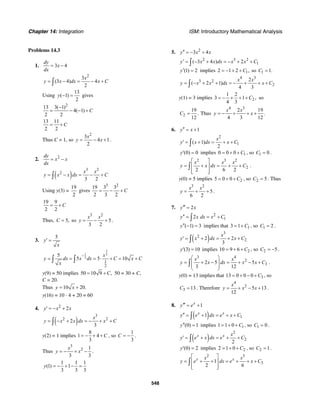 Chapter 14: Integration ISM: Introductory Mathematical Analysis
548
Problems 14.3
1. 3 4
dy
x
dx
= −
2
3
(3 4) 4
2
x
y x dx x C= − = − +∫
Using
13
( 1)
2
y − = gives
2
13 3( 1)
4( 1)
2 2
C
−
= − − +
13 11
2 2
C= +
Thus C = 1, so
2
3
4 1
2
x
y x= − + .
2. 2dy
x x
dx
= −
( )
3 2
2
3 2
x x
y x x dx C= − = − +∫
Using y(3) =
19
2
gives
3 2
19 3 3
2 3 2
C= − +
19 9
2 2
C= +
Thus, 5,C = so
3 2
5
3 2
x x
y = − + .
3.
5
y
x
′ =
1
1 2
2
1
2
5
5 5 10
x
y dx x dx C x C
x
−
= = = ⋅ + = +∫ ∫
y(9) = 50 implies 50 10 9 ,C= + 50 = 30 + C,
C = 20.
Thus 10 20.y x= +
y(16) = 10 ⋅ 4 + 20 = 60
4. 2
2y x x′ = − +
( )
3
2 2
2
3
x
y x x dx x C= − + = − + +∫
y(2) = 1 implies
8
1 4
3
C= − + + , so
1
3
C = − .
Thus
3
2 1
3 3
x
y x= − + − .
1 1 1
(1) 1
3 3 3
y = − + − =
5. 2
3 4y x x′′ = − +
2 3 2
1( 3 4 ) 2y x x dx x x C′ = − + = − + +∫
(1) 2y′ = implies 12 1 2 ,C= − + + so 1 1.C =
4 3
3 2
2
2
( 2 1)
4 3
x x
y x x dx x C= − + + = − + + +∫
y(1) = 3 implies 2
1 2
3 1 ,
4 3
C= − + + + so
2
19
.
12
C = Thus
4 3
2 19
.
4 3 12
x x
y x= − + + +
6. 1y x′′ = +
2
1( 1)
2
x
y x dx x C′ = + = + +∫
(0) 0y′ = implies 10 0 0 C= + + , so 1 0C = .
2 3 2
2
2 6 2
x x x
y x dx C
⎡ ⎤
= + = + +⎢ ⎥
⎢ ⎥⎣ ⎦
∫ .
y(0) = 5 implies 25 0 0 C= + + , so 2 5C = . Thus
3 2
5
6 2
x x
y = + + .
7. 2y x′′′ =
2
12y x dx x C′′ = = +∫
( 1) 3y′′ − = implies that 13 1 C= + , so 1 2C = .
( )
3
2
22 2
3
x
y x dx x C′ = + = + +∫
(3) 10y′ = implies 210 9 6 C= + + , so 2 5C = − .
3 4
2
32 5 5
3 12
x x
y x dx x x C
⎛ ⎞
= + − = + − +⎜ ⎟
⎜ ⎟
⎝ ⎠
∫ .
y(0) = 13 implies that 313 0 0 0 C= + − + , so
3 13C = . Therefore
4
2
5 13
12
x
y x x= + − + .
8. 1x
y e′′′ = +
( ) 11x x
y e dx e x C′′ = + = + +∫
(0) 1y′′ = implies 11 1 0 C= + + , so 1 0C = .
( )
2
2
2
x x x
y e x dx e C′ = + = + +∫
(0) 2y′ = implies 22 1 0 C= + + , so 2 1C = .
2 3
31
2 6
x xx x
y e dx e x C
⎡ ⎤
= + + = + + +⎢ ⎥
⎢ ⎥⎣ ⎦
∫
 