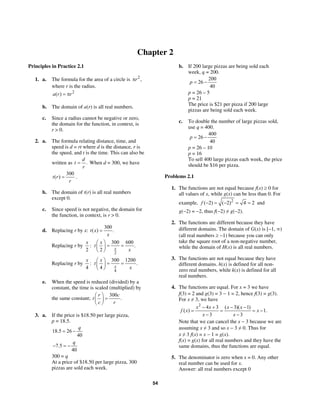54
Chapter 2
Principles in Practice 2.1
1. a. The formula for the area of a circle is 2
,rπ
where r is the radius.
2
( )a r r= π
b. The domain of a(r) is all real numbers.
c. Since a radius cannot be negative or zero,
the domain for the function, in context, is
r > 0.
2. a. The formula relating distance, time, and
speed is d = rt where d is the distance, r is
the speed, and t is the time. This can also be
written as .
d
t
r
= When d = 300, we have
300
( )t r
r
= .
b. The domain of t(r) is all real numbers
except 0.
c. Since speed is not negative, the domain for
the function, in context, is r > 0.
d. Replacing r by x:
300
( ) .t x
x
=
Replacing r by :
2
x
2
300 600
.
2 x
x
t
x
⎛ ⎞
= =⎜ ⎟
⎝ ⎠
Replacing r by :
4
x
4
300 1200
.
4 x
x
t
x
⎛ ⎞
= =⎜ ⎟
⎝ ⎠
e. When the speed is reduced (divided) by a
constant, the time is scaled (multiplied) by
the same constant;
300
.
r c
t
c r
⎛ ⎞
=⎜ ⎟
⎝ ⎠
3. a. If the price is $18.50 per large pizza,
p = 18.5.
18.5 26
40
q
= −
7.5
40
q
− = −
300 = q
At a price of $18.50 per large pizza, 300
pizzas are sold each week.
b. If 200 large pizzas are being sold each
week, q = 200.
200
26
40
p = −
p = 26 – 5
p = 21
The price is $21 per pizza if 200 large
pizzas are being sold each week.
c. To double the number of large pizzas sold,
use q = 400.
400
26
40
p = −
p = 26 – 10
p = 16
To sell 400 large pizzas each week, the price
should be $16 per pizza.
Problems 2.1
1. The functions are not equal because f(x) ≥ 0 for
all values of x, while g(x) can be less than 0. For
example, 2
( 2) ( 2) 4 2f − = − = = and
g(−2) = −2, thus f(−2) ≠ g(−2).
2. The functions are different because they have
different domains. The domain of G(x) is [−1, ∞)
(all real numbers ≥ −1) because you can only
take the square root of a non-negative number,
while the domain of H(x) is all real numbers.
3. The functions are not equal because they have
different domains. h(x) is defined for all non-
zero real numbers, while k(x) is defined for all
real numbers.
4. The functions are equal. For x = 3 we have
f(3) = 2 and g(3) = 3 − 1 = 2, hence f(3) = g(3).
For x ≠ 3, we have
2
4 3 ( 3)( 1)
( ) 1.
3 3
x x x x
f x x
x x
− + − −
= = = −
− −
Note that we can cancel the x − 3 because we are
assuming x ≠ 3 and so x − 3 ≠ 0. Thus for
x ≠ 3 f(x) = x − 1 = g(x).
f(x) = g(x) for all real numbers and they have the
same domains, thus the functions are equal.
5. The denominator is zero when x = 0. Any other
real number can be used for x.
Answer: all real numbers except 0
 