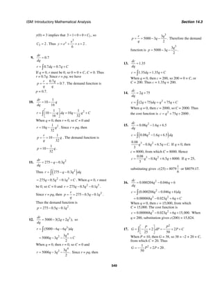 ISM: Introductory Mathematical Analysis Section 14.3
549
y(0) = 3 implies that 33 1 0 0 C= + + + , so
3 2C = . Thus
3
2
6
x x
y e x= + + + .
9. 0.7
dr
dq
=
0.7 0.7r dq q C= = +∫
If q = 0, r must be 0, so 0 = 0 + C, C = 0. Thus
r = 0.7q. Since r = pq, we have
0.7
0.7
r q
p
q q
= = = . The demand function is
p = 0.7.
10.
1
10
16
dr
q
dq
= −
21 1
10 10
16 32
r q dq q q C
⎡ ⎤
= − = − +⎢ ⎥
⎣ ⎦
∫
When q = 0, then r = 0, so C = 0 and
21
10
32
r q q= − . Since r = pq, then
1
10
32
r
p q
q
= = − . The demand function is
1
10
32
p q= − .
11. 2
275 0.3
dr
q q
dq
= − −
Thus ( )2
275 0.3r q q dq= − −∫
2 3
275 0.5 0.1q q q C= − − + . When q = 0, r must
be 0, so C = 0 and 2 3
275 0.5 0.1r q q q= − − .
Since r = pq, then 2
275 0.5 0.1
r
p q q
q
= = − − .
Thus the demand function is
2
275 0.5 0.1p q q= − − .
12. 3
5000 3(2 2 ),
dr
q q
dq
= − + so
3
4
2
(5000 6 6 )
3
5000 3
2
r q q dq
q
q q C
= − −
= − − +
∫
When q = 0, then r = 0, so C = 0 and
4
2 3
5000 3 .
2
q
r q q= − − Since r = pq, then
3
3
5000 3 .
2
r q
p q
q
= = − − Therefore the demand
function is
3
3
5000 3 .
2
q
p q= − −
13. 1.35
dc
dq
=
1.35 1.35c dq q C= = +∫
When q = 0, then c = 200, so 200 = 0 + C, or
C = 200. Thus c = 1.35q + 200.
14. 2 75
dc
q
dq
= +
2
(2 75) 75c q dq q q C= + = + +∫
When q = 0, then c = 2000, so C = 2000. Thus
the cost function is 2
75 2000c q q= + + .
15. 2
0.08 1.6 6.5
dc
q q
dq
= − +
( )2
0.08 1.6 6.5c q q dq= − +∫
3 20.08
0.8 6.5 .
3
q q q C− + + If q = 0, then
c = 8000, from which C = 8000. Hence
3 20.08
0.8 6.5 8000.
3
c q q q= − + + If q = 25,
substituting gives
1
(25) 8079
6
c = or $8079.17.
16. 2
0.000204 0.046 6
dc
q q
dq
= − +
2
3 2
(0.000204 0.046 6)
0.000068 0.023 6
c q q dq
q q q C
= − +
= − + +
∫
When q = 0, then c = 15,000, from which
C = 15,000. The cost function is
3 2
0.000068 0.023 6 15,000.c q q q= − + + When
q = 200, substitution gives c(200) = 15,824.
17.
2
2 2
25 50
P P
G dP P C
⎡ ⎤
= − + = − + +⎢ ⎥
⎣ ⎦
∫
When P = 10, then G = 38, so 38 = –2 + 20 + C,
from which C = 20. Thus
21
2 20
50
G P P= − + + .
 