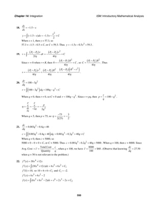 Chapter 14: Integration ISM: Introductory Mathematical Analysis
550
18. 1.5
dy
x
dx
= − −
2
( 1.5 ) 1.5
2
x
y x dx x C= − − = − − +∫
When x = 1, then y = 57.3, so
57.3 = –1.5 – 0.5 + C, or C = 59.3. Thus 2
1.5 0.5 59.3y x x= − − + .
19.
( ) ( ) 2
1 2 1 2
2 4
P P r P P r
v dr C
l lη η
− −
= − = − +∫
Since v = 0 when r = R, then
( ) 2
1 2
0
4
P P R
C
lη
−
= − + , so
( ) 2
1 2
4
P P R
C
lη
−
= . Thus
( ) ( )2 2
1 2 1 2
4 4
P P r P P R
v
l lη η
− −
= − +
( )( )2 2
1 2
4
P P R r
lη
− −
= .
20. 2
100 3
dr
q
dq
= −
( )2 3
100 3 100r q dq q q C= − = − +∫
When q = 0, then r = 0, so C = 0 and 3
100r q q= − . Since r = pq, then 2
100
r
p q
q
= = − .
22 2
p p
q q
dp
dq
p
q q
η = = = −
−
When q = 5, then p = 75, so
75 3
.
2(25) 2
η
−
= = −
21. 2
0.003 0.4 40
dc
q q
dq
= − +
( )2
0.003 0.4 40c q q dq= − +∫
3 2
0.001 0.2 40q q q C= − + +
When q = 0, then c = 5000, so
5000 = 0 – 0 + 0 + C, or C = 5000. Thus 3 2
0.001 0.2 40 5000c q q q= − + + . When q = 100, then c = 8000. Since
Avg. Cost
Total Cost
Quantity
c
c
q
= = = , when q = 100, we have
8000
$80
100
c = = . (Observe that knowing 27.50
dc
dq
=
when q = 50 is not relevant to the problem.)
22. 4
( ) 30 12f x x x′′ = +
4 5 2
1( ) (30 12 ) 6 6f x x x dx x x C′ = + = + +∫
(1) 10,f ′ = so 110 6 6 C= + + and 1 2.C = −
5 2
( ) 6 6 2f x x x′ = + −
5 2 6 3
2( ) (6 6 2) 2 2f x x x dx x x x C= + − = + − +∫
 