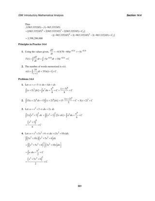 ISM: Introductory Mathematical Analysis Section 14.4
551
Thus
6 3
2
6 3
2
(965.335245) ( 965.335245)
[(965.335245) 2(965.335245) 2(965.335245) ]
[( 965.335245) 2( 965.335245) 2( 965.335245) ]
3,598,280,000
f f
C
C
− −
= + − +
− − + − − − +
=
Principles in Practice 14.4
1. Using the values given, 0.5 0.5
0.5(70 60) 5t tdT
e e
dt
− −
= − − = −
0.5
( ) 5 tdT
T t dt e dt
dt
−
= = −∫ ∫
0.5
10 t
e C−
= +
2. The number of words memorized is v(t).
35
( ) 35ln 1
1
v t dt t C
t
= = + +
+∫ .
Problems 14.4
1. Let 5 1u x du dx dx= + ⇒ = =
8 8
7 7 ( 5)
( 5) [ ]
8 8
u x
x dx u du C C
+
+ = = + = +∫ ∫
2. 4 4
15( 2) 15 ( 2) [ ]x dx x dx+ = +∫ ∫
5
( 2)
15
5
x
C
+
= ⋅ + 5
3( 2)x C= + +
3. Let 2
3 2u x du x dx= + ⇒ =
( )
52
2 3x x dx+∫ ( )
652 5
3 [2 ]
6
u
x x dx u du C= + = = +∫ ∫
( )
62
3
6
x
C
+
= +
4. Let 3 2 2
5 6 (3 10 ) .u x x du x x dx= + + ⇒ = +
( )( )2 3 2
3 10 5 6x x x x dx+ + +∫
( ) ( )
13 2 2
5 6 3 10x x x x dx⎡ ⎤= + + +⎢ ⎥⎣ ⎦∫
2
2
u
u du C= = +∫
( )
23 2
5 6
2
x x
C
+ +
= +
 