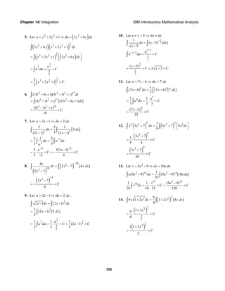 Chapter 14: Integration ISM: Introductory Mathematical Analysis
552
5. Let ( )3 2 2
3 1 3 6u y y du y y dy= + + ⇒ = +
( )( )
2
32 3 2
3 6 3 1y y y y dy+ + +∫
( ) ( )
2
33 2 2
3 1 3 6y y y y dy⎡ ⎤= + + +⎢ ⎥⎣ ⎦∫
5
2 3
3
5
3
u
u du C= = +∫
( )
5
33 23
3 1
5
y y C= + + +
6. 2 3 2 17
3 2 17 2
3 2 18
(15 6 1)(5 3 )
(5 3 ) [(15 6 1) ]
(5 3 )
18
t t t t t dt
t t t t t dt
t t t
C
− + − +
= − + − +
− +
= +
∫
∫
7. Let 3 1 3u x du dx= − ⇒ =
[ ]3 3
5 5 1
3
3(3 1) (3 1)
dx dx
x x
=
− −
∫ ∫
3
3
5 1 5
3 3
du u du
u
−
= =∫ ∫
2 2
5 5(3 1)
3 2 6
u x
C C
− −
−
= ⋅ + = − +
−
8.
( )
( )
102
102
4
2 7 [4 ]
2 7
x
dx x x dx
x
−
= −
−
∫ ∫
( )
92
2 7
9
x
C
−
−
= − +
9. Let 2 1 2u x du dx= − ⇒ = .
1
2
1
2
2 1 (2 1)
1
(2 1) [2 ]
2
x dx x dx
x dx
− = −
= −
∫ ∫
∫
3
31 2
2 2
3
2
1 1 1
(2 1)
2 2 3
u
u du C x C= = ⋅ + = − +∫
10. Let u = x − 5 ⇒ du = dx.
1
2
1
( 5) [ ]
5
dx x dx
x
−
= −
−
∫ ∫
1/ 2
1/ 2
1
2
u
u du C−
= +∫
1
2
1
2
( 5)
2 5
x
C x C
−
= + = − +
11. Let 7 6 7u x du dx= − ⇒ =
4 41
(7 6) (7 6) [7 ]
7
x dx x dx− = −∫ ∫
5
41 1
7 7 5
u
u du C= = ⋅ +∫
5
(7 6)
35
x
C
−
= +
12. ( ) ( )
3 32 3 3 21
3 7 3 7 9
9
x x dx x x dx⎡ ⎤+ = +
⎣ ⎦∫ ∫
( )
43
3 71
9 4
x
C
+
= ⋅ +
( )
43
3 7
36
x
C
+
= +
13. Let 2
5 9 10v u dv u du= − ⇒ =
2 14 2 141
(5 9) (5 9) [10 ]
10
u u du u u du− = −∫ ∫
15 2 15
141 1 (5 9)
10 10 15 150
v u
v dv C C
−
= ⋅ + = +∫
14. ( )
1
22 29
9 1 2 1 2 [4 ]
4
x x dx x x dx+ = +∫ ∫
( )
3
22
3
2
1 29
4
x
C
+
= ⋅ +
( )
3
22
3 1 2
2
x
C
+
= +
 