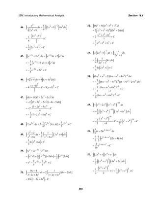 ISM: Introductory Mathematical Analysis Section 14.4
555
44. ( )
1
3
2
3 2
3 3
1
2 9 6
62 9
x
dx x x dx
x
−
⎡ ⎤= +
⎣ ⎦
+
∫ ∫
( )
2
33
2
3
2 91
6
x
C
+
= ⋅ +
( )
2
331
2 9
4
x C= + +
45. ( )5 5
2 2x x x x
e e dx e dx e dx− −
+ = +∫ ∫ ∫
51
[ 5 ] 2
5
x x
e dx e dx−
= − − +∫ ∫
51
2
5
x x
e e C−
= − + +
46.
1
334 1 4 ( 1) [ ]y dy y dy+ = +∫ ∫
4
43
3
4
3
( 1)
4 3( 1)
y
C y C
+
= ⋅ + = + +
47. 2 3
2 3
2 4
2 4
(8 10)(7 2 5 )
2 (7 2 5 ) [( 4 5) ]
(7 2 5 )
2
4
1
(7 2 5 )
2
x x x dx
x x x dx
x x
C
x x C
+ − −
= − − − − −
− −
= − ⋅ +
= − − − +
∫
∫
48.
2 2 2
3 3 31 1
2 2 [6 ]
6 3
y y y
ye dy e y dy e C= ⋅ = +∫ ∫
49. ( )
2
2
3 3
2 1 1
3 6
36 6
x
dx x dx
x x x x
+ ⎡ ⎤= +⎢ ⎥⎣ ⎦+ +
∫ ∫
31
ln 6
3
x x C= + +
50. 3 5
3 5
3 5
( 2 )
2 1
[( 3) ] [5 ]
3 5
2 1
3 5
x x x
x x x
x x x
e e e dx
e dx e dx e dx
e e e C
−
−
−
+ −
= − − −
= − − +
∫
∫ ∫ ∫
51.
2 2
16 4 1
2 [(8 2) ]
3 2 4 3 2 4
s
dx s ds
s s s s
−
= −
− + − +
∫ ∫
2
2ln 3 2 4s s C= − + +
52. 2 3 2 6
3 2 6 2
3 2 7
3 2 7
(6 4 )( 1)
2 ( 1) [(3 2 ) ]
( 1)
2
7
2
( 1)
7
t t t t dt
t t t t dt
t t
C
t t C
+ + +
= + + +
+ +
= ⋅ +
= + + +
∫
∫
53. ( )
12
2
2 1
2 1
x
x x dx dx
x
−
+ =
+
∫ ∫
2
1 1
[4 ]
4 2 1
x dx
x
=
+
∫
( )21
ln 2 1
4
x C= + +
54. 5 2 3 6 4
3 6 4 2 5
3 6 3
3 6 3
(8 2)(6 4 )
1
(6 4 ) [(6 3 24 ) ]
3
1 (6 4 )
3 3
1
(6 4 )
9
w w w w w dw
w w w w w dw
w w w
C
w w w C
−
−
−
−
+ − − −
= − − − − −
− −
= − ⋅ +
−
= − − +
∫
∫
55. ( )( )
102 5 3 6
2x x x x dx
−
− − −∫
( ) ( )
103 6 2 51
3 6
3
x x x x dx
−
⎡ ⎤= − − −⎢ ⎥⎣ ⎦∫
( )
( )
93 6
93 61 1
3 9 27
x x
C x x C
−
−−
= − ⋅ + = − +
−
56.
2
2 43
( 2)
5
v v
v e dv− +
−∫
2
2 43 1
[(2 4) ]
5 2
v v
e v dv− +
= ⋅ −∫
2
2 43
10
v v
e C− +
= +
57. ( )( )3 4 2
2x x x x dx+ +∫
( ) ( )
14 2 31
4 2
2
x x x x dx⎡ ⎤= + +⎢ ⎥⎣ ⎦∫
( )
( )
24 2
24 21 1
2 2 4
x x
C x x C
+
= ⋅ + = + +
 