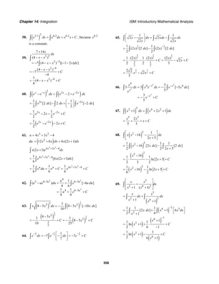 Chapter 14: Integration ISM: Introductory Mathematical Analysis
556
58. ( )
23.1 6.2 6.2
e dx e dx e x C= = +∫ ∫ , because 6.2
e
is a constant.
59.
2 5
2 5
2 4
2 4
7 14
(4 )
7 (4 ) [( 1 2 ) ]
(4 )
7
4
7
(4 )
4
x
dx
x x
x x x dx
x x
C
x x C
−
−
−
+
− −
= − − − − −
− −
= − +
−
= − − +
∫
∫
60. ( ) ( )
2 2 2
2x x x x
e e dx e e dx− −
− = − +∫ ∫
2 21 1
[2 ] 2 [ 2 ]
2 2
x x
e dx dx e dx−⎛ ⎞
= − + − −⎜ ⎟
⎝ ⎠
∫ ∫ ∫
2 21 1
2
2 2
x x
e x e C−
= − − +
( )2 21
2
2
x x
e e x C−
= − − +
61. 3 2
4 3 4u x x= + −
du ( )2
12 6 6 (2 1)x x dx x x dx= + = +
3 2
4 3 4
(2 1) x x
x x e dx+ −
+∫
3 2
4 3 41
[6 (2 1) ]
6
x x
e x x dx+ −
= +∫
3 2
4 3 41 1 1
6 6 6
u u x x
e du e C e C+ −
= = + = +∫
62.
2 2
2
4
3 6 3 6 3
4 6 3
1
( ) [ 6 ]
4 6
1 1
4 6
u u
u
u
u ue du e u du
u e C
− −
−
− = + −
= + +
∫ ∫
63. ( ) ( )
3
2
32 21
8 5 8 5 [ 10 ]
10
x x dx x x dx− = − − −∫ ∫
( )
( )
5
2
5
2
2
2
5
2
8 51 1
8 5
10 25
x
C x C
−
= − ⋅ + = − − +
64. 7 7 7
1
7 7
7
x x x
e dx e dx e C
− − −⎡ ⎤
= − − = − +⎢ ⎥
⎣ ⎦
∫ ∫
65.
1 1
2 2
2 2
x dx xdx dx
x x
⎛ ⎞
− = −⎜ ⎟
⎝ ⎠
∫ ∫ ∫
1 1
2 2
1 1
(2 ) [2 ] (2 ) [2 ]
2 2
x dx x dx
−
= −∫ ∫
3 31
2 2 2
3 1
22
1 (2 ) 1 (2 ) (2 )
2
2 2 3
x x x
C x C= ⋅ − ⋅ + = − +
3 1
2 2
2 2
2
3
x x C= − +
66.
5 5
5
5
4
4 43
3 3 [ 5 ]
5
3
5
x x
x
x
x
dx x e dx e x dx
e
e C
− −
−
= = − −
= − +
∫ ∫ ∫
67. ( ) ( )
22 4 2
1 2 1x dx x x dx+ = + +∫ ∫
5 3
2
5 3
x x
x C= + + +
68. ( )
22 1
16
2 5
x x dx
x
⎡ ⎤
− −⎢ ⎥+⎣ ⎦
∫
( )
221 1 1
16 [2 ] [2 ]
2 2 2 5
x x dx dx
x
= − −
+∫ ∫
( )
32
161 1
ln 2 5
2 3 2
x
x C
−
= ⋅ − + +
( )
321 1
16 ln 2 5
6 2
x x C= − − + +
69.
5
2 6 2
1 ( 1)
x x
dx
x x
⎡ ⎤
+⎢ ⎥
+ +⎢ ⎥⎣ ⎦
∫
( )
5
2 261 1
x x
dx dx
x x
= +
+ +
∫ ∫
( )
26 5
2
1 1 1
[2 ] 1 6
2 61
x dx x x dx
x
−
⎡ ⎤= + +
⎣ ⎦+
∫ ∫
( )
( )
16
2
11 1
ln 1
2 6 1
x
x C
−
+
= + + ⋅ +
−
( )
( )
2
6
1 1
ln 1
2 6 1
x C
x
= + − +
+
 