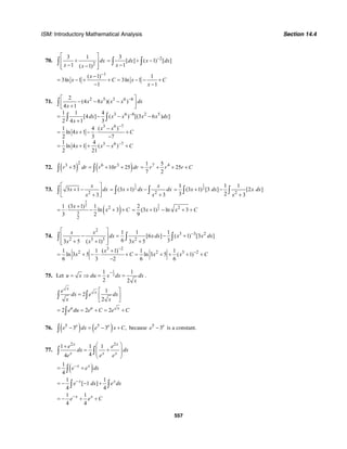 ISM: Introductory Mathematical Analysis Section 14.4
557
70.
2
3 1
1 ( 1)
dx
x x
⎡ ⎤
+⎢ ⎥
− −⎢ ⎥⎣ ⎦
∫
23
[ ] ( 1) [ ]
1
dx x dx
x
−
= + −
−∫ ∫
1
( 1) 1
3ln 1 3ln 1
1 1
x
x C x C
x
−
−
= − + + = − − +
− −
71. 2 5 3 6 8
3 6 8 2 5
3 6 7
3 6 7
2
(4 8 )( )
4 1
1 1 4
[4 ] ( ) [(3 6 ) ]
2 4 1 3
1 4 ( )
ln 4 1
2 3 7
1 4
ln 4 1 ( )
2 21
x x x x dx
x
dx x x x x dx
x
x x
x C
x x x C
−
−
−
−
⎡ ⎤
− − −⎢ ⎥+⎣ ⎦
= − − −
+
−
= + − ⋅ +
−
= + + − +
∫
∫ ∫
72. ( ) ( )
23 6 3
5 10 25r dr r r dr+ = + +∫ ∫
7 41 5
25
7 2
r r r C= + + +
73.
2
3 1
3
x
x dx
x
⎡ ⎤
+ −⎢ ⎥
+⎣ ⎦
∫
1
2
2
(3 1)
3
x
x dx dx
x
= + −
+
∫ ∫
1
2
2
1 1 1
(3 1) [3 ] [2 ]
3 2 3
x dx x dx
x
= + −
+
∫ ∫
( )
3
2
2
3
2
1 (3 1) 1
ln 3
3 2
x
x C
+
= ⋅ − + +
3
2 22
(3 1) ln 3
9
x x C= + − + +
74.
2
3 3 2
2 3 3 2
3 2
2 2 3 2
1 1 1
[6 ] ( 1) [3 ]
6 33 5 ( 1) 3 5
1 1 ( 1) 1 1
ln 3 5 ln 3 5 ( 1)
6 3 2 6 6
x x
dx x dx x x dx
x x x
x
x C x x C
−
−
−
⎡ ⎤
− = − +⎢ ⎥
+ + +⎢ ⎥⎣ ⎦
+
= + − ⋅ + = + + + +
−
∫ ∫ ∫
75. Let
1
2
1 1
2 2
u x du x dx dx
x
−
= ⇒ = = .
1
2
2
x
xe
dx e dx
x x
⎡ ⎤
= ⎢ ⎥
⎣ ⎦
∫ ∫
2 2 2u u x
e du e C e C= = + = +∫
76. ( ) ( )5 5
3 3 ,e e
e dx e x C− = − +∫ because 5
3e
e − is a constant.
77.
2 2
1 1 1
44
x x
x x x
e e
dx dx
e e e
⎛ ⎞+
= +⎜ ⎟
⎜ ⎟
⎝ ⎠
∫ ∫
( )1
4
x x
e e dx−
= +∫
1 1
[ 1 ]
4 4
x x
e dx e dx−
= − − +∫ ∫
1 1
4 4
x x
e e C−
= − + +
 