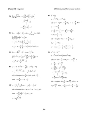 Chapter 14: Integration ISM: Introductory Mathematical Analysis
558
78.
( )
1
2
3
2
3
2
2 2
1
3
2
2 1 1 1
9 2 9
9
2
4 1
9
3
t
dt dt
t tt t
C
C
t
⎡ ⎤⎛ ⎞
+ = − + −⎢ ⎥⎜ ⎟
⎝ ⎠ ⎣ ⎦
+
= − +
⎛ ⎞
= − + +⎜ ⎟
⎝ ⎠
∫ ∫
79. Let ( )2
2
1
ln 2 (2 2)
2
u x x du x dx
x x
= + ⇒ = +
+
( )2
2
1
ln 2
2
x
x x dx
x x
+
+
+
∫
( )2
2
1 2 2
ln 2
2 2
x
x x dx
x x
+⎡ ⎤
= + ⎢ ⎥
+⎣ ⎦
∫
( )
2
2 21 1 1
ln 2
2 2 2 4
u
u du C x x C= = ⋅ + = + +∫
80. Let
4 1
3 33 4
8 2
3
u x x du x dx
8
= = ⇒ =
4
13 4 3
38 23 3 8 3
8 3 8
x x u
xe dx e x dx e du
⎡ ⎤
= =⎢ ⎥
⎣ ⎦
∫ ∫ ∫
3 4
83 3
8 8
u x
e C e C= + = +
81. 2 21
(3 2 ) (3 2 ) [ 2 ]
2
y x dx x dx= − = − − −∫ ∫
3
31 (3 2 ) 1
(3 2 )
2 3 6
x
C x C
−
= − ⋅ + = − − +
y(0) = 1 implies
1
1 (27)
6
C= − + , so
11
2
C = .
Thus 31 11
(3 2 )
6 2
y x= − − + .
82. ( )2
2
1 1 1
[2 ] ln 6
2 26
y x dx x C
x
= = + +
+
∫
y(1) = 0 implies
1
0 ln(7)
2
C= + , so
1
ln 7
2
C = − .
Thus ( )21
ln 6 ln 7
2
y x⎡ ⎤= + −⎢ ⎥⎣ ⎦
, or
2
6
ln
7
x
y
+
=
83.
2
1
y
x
′′ =
2 1
1y x dx x C− −
′ = = − +∫
( 2) 3y′ − = implies 1
1
3 ,
2
C= + so 1
5
.
2
C = Thus
1 5
.
2
y x−
′ = − +
1
2
5 1 5
2 2
5
ln
2
y x dx dx dx
x
x x C
−⎛ ⎞
= − + = − +⎜ ⎟
⎝ ⎠
= − + +
∫ ∫ ∫
y(1) = 2 implies that 2
5
2 0
2
C= + + , so
2
1
.
2
C = − Thus
5 1 1 5 1
ln ln .
2 2 2 2
y x x x
x
= − + − = + −
84. 3/ 2
( 1)y x′′ = +
3 5
2 2
1
2
( 1) ( 1)
5
y x dx x C′ = + = + +∫
1 1
2 64
(3) 0 0 32 ,
5 5
y C C′ = ⇒ = ⋅ + ⇒ = − so
5
2
2 64
( 1)
5 5
y x′ = + −
5
2
7
2
7
2
27
2
2
2 64
( 1)
5 5
2 ( 1) 64
5 5
4 64
( 1)
35 5
y x dx
x
x C
x x C
⎡ ⎤
= + −⎢ ⎥
⎣ ⎦
+
= ⋅ − +
= + − +
∫
y(3) = 0 implies 2
4 64
0 128 (3) ,
35 5
C= ⋅ − + so
2
832
.
35
C = Thus
7
2
4 64 832
( 1) .
35 5 35
y x x= + − +
 