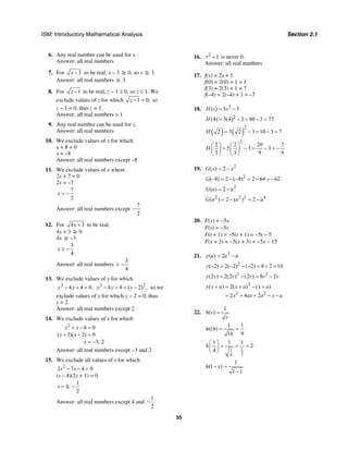 ISM: Introductory Mathematical Analysis Section 2.1
55
6. Any real number can be used for x.
Answer: all real numbers
7. For 3x − to be real, x – 3 ≥ 0, so x ≥ 3.
Answer: all real numbers ≥ 3
8. For 1z − to be real, z − 1 ≥ 0, so z ≥ 1. We
exclude values of z for which 1 0,z − = so
z − 1 = 0, thus z = 1.
Answer: all real numbers > 1
9. Any real number can be used for z.
Answer: all real numbers
10. We exclude values of x for which
x + 8 = 0
x = –8
Answer: all real numbers except –8
11. We exclude values of x where
2x + 7 = 0
2x = –7
7
2
x = −
Answer: all real numbers except
7
2
−
12. For 4 3x + to be real,
4x + 3 ≥ 0
4x ≥ –3
3
4
x ≥ −
Answer: all real numbers
3
4
≥ −
13. We exclude values of y for which
2
4 4 0.y y− + = 2 2
4 4 ( 2) ,y y y− + = − so we
exclude values of y for which y − 2 = 0, thus
y = 2.
Answer: all real numbers except 2.
14. We exclude values of x for which
2
6 0
( 3)( 2) 0
3, 2
x x
x x
x
+ − =
+ − =
= −
Answer: all real numbers except −3 and 2
15. We exclude all values of s for which
2
2 7 4 0s s− − =
(s – 4)(2s + 1) = 0
1
4,
2
s = −
Answer: all real numbers except 4 and
1
2
−
16. 2
1r + is never 0.
Answer: all real numbers
17. f(x) = 2x + 1
f(0) = 2(0) + 1 = 1
f(3) = 2(3) + 1 = 7
f(–4) = 2(–4) + 1 = –7
18. 2
( ) 5 3H s s= −
2
(4) 5(4) 3 80 3 77H = − = − =
( ) ( )
2
2 5 2 3 10 3 7H = − = − =
2
2 2 20 7
5 3 3
3 3 9 9
H
⎛ ⎞ ⎛ ⎞
= − = − = −⎜ ⎟ ⎜ ⎟
⎝ ⎠ ⎝ ⎠
19. 2
( ) 2G x x= −
2
(–8) 2 ( 8) 2 64 62G = − − = − = −
2
( ) 2G u u= −
2 2 2 4
( ) 2 ( ) 2G u u u= − = −
20. F(x) = −5x
F(s) = −5s
F(t + 1) = −5(t + 1) = −5t − 5
F(x + 3) = −5(x + 3) = −5x − 15
21. 2
( ) 2u u u= −γ
2
( 2) 2( 2) ( 2) 8 2 10− = − − − = + =γ
2 2
(2 ) 2(2 ) (2 ) 8 2v v v v v= − = −γ
2
2 2
( ) 2( ) ( )
2 4 2
x a x a x a
x ax a x a
+ = + − +
= + + − −
γ
22.
1
( )h v
v
=
1 1
(16)
416
h = =
11
24
1 1 1
2
4
h
⎛ ⎞
= = =⎜ ⎟
⎝ ⎠
1
(1 )
1
h x
x
− =
−
 