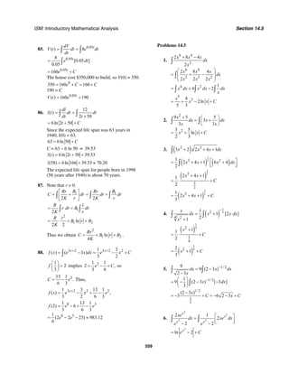 ISM: Introductory Mathematical Analysis Section 14.5
559
85. 0.05
0.05
( ) 8
8
[0.05 ]
0.05
t
t
dV
V t dt e dt
dt
e dt
= =
=
∫ ∫
∫
0.05
160 t
e C= +
The house cost $350,000 to build, so V(0) = 350.
0
350 160 160e C C= + = +
190 = C
0.05
( ) 160 190t
V t e= +
86.
12
( )
2 50
dl
l t dt dt
dt t
= =
+∫ ∫
6ln 2 50t C= + +
Since the expected life span was 63 years in
1940, l(0) = 63.
63 6ln 50 C= +
C = 63 – 6 ln 50 ≈ 39.53
( ) 6ln 2 50 39.53l t t= + +
(58) 6ln 166 39.53 70.20l = + ≈
The expected life span for people born in 1998
(58 years after 1940) is about 70 years.
87. Note that r > 0.
1 1
2 2
B BRr Rr
C dr dr dr
K r K r
⎡ ⎤
= + = +⎢ ⎥
⎣ ⎦
∫ ∫ ∫
1
2
1 2
1
2
ln
2 2
R
r dr B dr
K r
R r
B r B
K
= +
= ⋅ + +
∫ ∫
Thus we obtain
2
1 2ln
4
Rr
C B r B
K
= + + .
88. 3 2 3 2 21 3
( ) ( 3 )
3 2
x x
f x e x dx e x C+ +
= − = − +∫
1
2
3
f
⎛ ⎞
=⎜ ⎟
⎝ ⎠
implies 31 1
2 ,
3 6
e C= − + so
313 1
.
6 3
C e= − Thus,
3 2 2 31 3 13 1
( ) ,
3 2 6 3
x
f x e x e+
= − + −
8 3
8 3
1 13 1
(2) 6
3 6 3
1
(2 2 23) 983.12
6
f e e
e e
= − + −
= − − ≈
Problems 14.5
1.
6 4
2
6 4
2 2 2
4 2
5
3
2 8 4
2
2 8 4
2 2 2
1
4 2
4
2ln
5 3
x x x
dx
x
x x x
dx
x x x
x dx x dx dx
x
x
x x C
+ −
⎛ ⎞
= + −⎜ ⎟
⎜ ⎟
⎝ ⎠
= + −
= + − +
∫
∫
∫ ∫ ∫
2.
2
2
9 5 5
3
3 3
3 5
ln
2 3
x
dx x dx
x x
x x C
+ ⎛ ⎞
= +⎜ ⎟
⎝ ⎠
= + +
∫ ∫
3. ( )2 3
3 2 2 4 1x x x dx+ + +∫
( ) ( )
1
23 21
2 4 1 6 4
2
x x x dx⎡ ⎤= + + +⎢ ⎥⎣ ⎦∫
( )
( )
3
2
3
2
3
3
2
3
2 4 11
2
1
2 4 1
3
x x
C
x x C
+ +
= ⋅ +
= + + +
4. ( )
1
42
4 2
1
1 [2 ]
21
x
dx x x dx
x
−
= +
+
∫ ∫
( )
3
42
3
4
11
2
x
C
+
= ⋅ +
( )
3
422
1
3
x C= + +
5. 1/ 2
1/ 2
1/ 2
1
2
9
9 (2 3 )
2 3
1
9 (2 3 ) [ 3 ]
3
(2 3 )
3 6 2 3
dx x dx
x
x dx
x
C x C
−
−
= −
−
⎛ ⎞
= − − −⎜ ⎟
⎝ ⎠
−
= − + = − − +
∫ ∫
∫
6.
2
2
2 2
2 1
2
2 2
x
x
x x
xe
dx xe dx
e e
⎡ ⎤=
⎢ ⎥⎣ ⎦− −
∫ ∫
2
ln 2x
e C= − +
 
