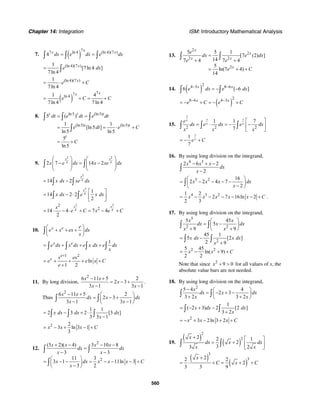 Chapter 14: Integration ISM: Introductory Mathematical Analysis
560
7. ( )
77 ln 4 (ln 4)(7 )
4
xx x
dx e dx e dx= =∫ ∫ ∫
(ln 4)(7 )1
[7ln 4 ]
7ln 4
x
e dx= ∫
(ln 4)(7 )1
7ln 4
x
e C= ⋅ +
( )
77ln 41 4
7ln 4 7ln 4
xx
e C C= + = +
8. ln5 (ln5)
(ln5) (ln5)
5 ( )
1 1
[ln5 ]
ln5 ln5
5
ln5
t t t
t t
t
dt e dt e dt
e dt e C
C
= =
= = ⋅ +
= +
∫ ∫ ∫
∫
9.
2 2
4 42 7 14 2
x x
x e dx x xe dx
⎛ ⎞ ⎛ ⎞
− = −⎜ ⎟ ⎜ ⎟⎜ ⎟ ⎜ ⎟
⎝ ⎠ ⎝ ⎠
∫ ∫
2
414 2
x
x dx xe dx= −∫ ∫
2
4
1
14 2 2
2
x
x dx e x dx
⎡ ⎤
= − ⋅ ⎢ ⎥
⎣ ⎦
∫ ∫
2 2
4 4
2
2
14 4 7 4
2
x xx
e C x e C= ⋅ − ⋅ + = − +
10. x e e
e x ex dx
x
⎛ ⎞
+ + +⎜ ⎟
⎝ ⎠
∫
1x e
e dx x dx e x dx e dx
x
= + + +∫ ∫ ∫ ∫
1 2
ln
1 2
e
x x ex
e e x C
e
+
= + + + +
+
11. By long division,
2
6 11 5 2
2 3
3 1 3 1
x x
x
x x
− +
= − +
− −
.
Thus
2
6 11 5 2
2 3
3 1 3 1
x x
dx x dx
x x
− + ⎛ ⎞
= − +⎜ ⎟
− −⎝ ⎠
∫ ∫
1 1
2 3 2 [3 ]
3 3 1
x dx dx dx
x
= − + ⋅
−∫ ∫ ∫
2 2
3 ln 3 1
3
x x x C= − + − +
12.
2
2
(3 2)( 4) 3 10 8
3 3
11 3
3 1 11ln 3
3 2
x x x x
dx dx
x x
x dx x x x C
x
+ − − −
=
− −
⎛ ⎞
= − − = − − − +⎜ ⎟
−⎝ ⎠
∫ ∫
∫
13.
2
2
2 2
2
5 5 1
[7 (2) ]
147 4 7 4
5
ln(7 4)
14
x
x
x x
x
e
dx e dx
e e
e C
=
+ +
= + +
∫ ∫
14. ( )
24 3 8 6
6 [ 6 ]x x
e dx e dx− −
= − −∫ ∫
( )
28 6 4 3x x
e C e C− −
= − + = − +
15.
7
7 7
2 2 2
1 1 7
7
x
x x
e
dx e dx e dx
x x x
⎡ ⎤
= ⋅ = − −⎢ ⎥
⎣ ⎦
∫ ∫ ∫
71
7
xe C= − +
16. By using long division on the integrand,
4 3
2 6 2
2
x x x
dx
x
− + −
−∫
3 2 16
2 2 4 7
2
x x x dx
x
⎛ ⎞
= − − − −⎜ ⎟
−⎝ ⎠
∫
4 3 21 2
2 7 16ln 2
2 3
x x x x x C= − − − − − + .
17. By using long division on the integrand,
3
2 2
2
2 2
5 45
5
9 9
45 1
5 [2 ]
2 9
5 45
ln( 9)
2 2
x x
dx x dx
x x
x dx x dx
x
x x C
⎛ ⎞
= −⎜ ⎟
+ +⎝ ⎠
= −
+
= − + +
∫ ∫
∫ ∫
Note that since 2
9 0x + > for all values of x, the
absolute value bars are not needed.
18. By using long division on the integrand,
2
5 4 4
2 3
3 2 3 2
x
dx x dx
x x
− ⎛ ⎞
= − + −⎜ ⎟
+ +⎝ ⎠
∫ ∫
1
( 2 3) 2 [2 ]
3 2
x dx dx
x
= − + −
+∫ ∫
2
3 2ln 3 2x x x C= − + − + +
19.
( )
( )
2
22 2 1
2
33 2
x
dx x dx
x x
+ ⎡ ⎤
= + ⎢ ⎥
⎣ ⎦
∫ ∫
( )
( )
3
322 2
