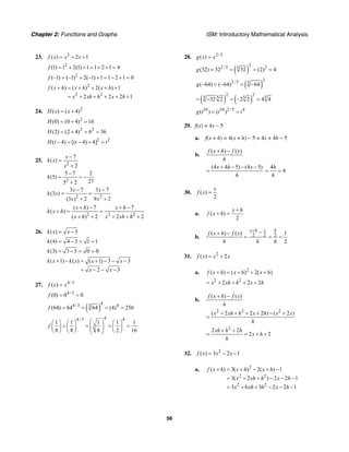 Chapter 2: Functions and Graphs ISM: Introductory Mathematical Analysis
56
23. 2
( ) 2 1f x x x= + +
2
(1) 1 2(1) 1 1 2 1 4f = + + = + + =
2
(–1) (–1) 2(–1) 1 1 2 1 0f = + + = − + =
2
2 2
( ) ( ) 2( ) 1
2 2 2 1
f x h x h x h
x xh h x h
+ = + + + +
= + + + + +
24. 2
( ) ( 4)H x x= +
2
(0) (0 4) 16H = + =
2 2
(2) (2 4) 6 36H = + = =
2 2
( 4) [( 4) 4]H t t t− = − + =
25.
2
7
( )
2
x
k x
x
−
=
+
2
5 7 2
(5)
275 2
k
−
= = −
+
2 2
3 7 3 7
(3 )
(3 ) 2 9 2
x x
k x
x x
− −
= =
+ +
2 2 2
( ) 7 7
( )
( ) 2 2 2
x h x h
k x h
x h x xh h
+ − + −
+ = =
+ + + + +
26. ( ) 3k x x= −
(4) 4 3 1 1k = − = =
(3) 3 3 0 0k = − = =
( 1) ( ) ( 1) 3 3
2 3
k x k x x x
x x
+ − = + − − −
= − − −
27. 4/3
( )f x x=
4/3
(0) 0 0f = =
( )
44/3 43
(64) 64 64 (4) 256f = = = =
44/3 4
3
1 1 1 1 1
8 8 8 2 16
f
⎛ ⎞⎛ ⎞ ⎛ ⎞ ⎛ ⎞
= = = =⎜ ⎟⎜ ⎟ ⎜ ⎟ ⎜ ⎟⎜ ⎟⎝ ⎠ ⎝ ⎠ ⎝ ⎠⎝ ⎠
28. 2/5
( )g x x=
( )
22/5 25
(32) 32 32 (2) 4g = = = =
( )
22/5 5
( 64) ( 64) 64g − = − = −
( ) ( )
2 2
5 5 55
32 2 –2 2 4 4= − = =
10 10 2/5 4
( ) ( )g t t t= =
29. f(x) = 4x – 5
a. f(x + h) = 4(x + h) – 5 = 4x + 4h – 5
b.
( ) ( )f x h f x
h
+ −
(4 4 5) (4 5)x h x
h
+ − − −
=
4
4
h
h
= =
30. ( )
2
x
f x =
a. ( )
2
x h
f x h
+
+ =
b. 2 2 2( ) ( ) 1
2
x h x h
f x h f x
h h h
+ −+ −
= = =
31. 2
( ) 2f x x x= +
a. 2
( ) ( ) 2( )f x h x h x h+ = + + +
2 2
2 2 2x xh h x h= + + + +
b.
( ) ( )f x h f x
h
+ −
2 2 2
( 2 2 2 ) ( 2 )x xh h x h x x
h
+ + + + − +
=
2
2 2
2 2
xh h h
x h
h
+ +
= = + +
32. 2
( ) 3 2 1f x x x= − −
a. 2
2 2
2 2
( ) 3( ) 2( ) 1
3( 2 ) 2 2 1
3 6 3 2 2 1
f x h x h x h
x xh h x h
x xh h x h
+ = + − + −
= + + − − −
= + + − − −
 