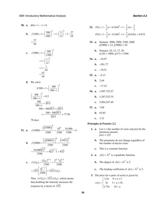 ISM: Introductory Mathematical Analysis Section 2.2
59
50. a. f(0) = 1 – 1 = 0
b.
3 3
300 3 27
(100) 1 1 1
400 4 64
f
⎛ ⎞ ⎛ ⎞
= − = − = −⎜ ⎟ ⎜ ⎟
⎝ ⎠ ⎝ ⎠
37
64
=
c.
3
3
300
(900) 1
1200
1
1
4
1
1
64
63
64
f
⎛ ⎞
= −⎜ ⎟
⎝ ⎠
⎛ ⎞
= −⎜ ⎟
⎝ ⎠
= −
=
d. We solve
3
3
3
3 3
3
3
300
0.500 1
300
300
0.5
300
300
0.5
300
300 300 0.5 0.5
300 300 0.5
77.98
0.5
t
t
t
t
t
⎛ ⎞
= −⎜ ⎟+⎝ ⎠
⎛ ⎞
=⎜ ⎟+⎝ ⎠
=
+
= +
−
= ≈
78 days
51. a.
( )
4
3 41000 10 10,000
(1000) 4
2500 2500 2500
f = = = =
b.
( )
44 33 10 21000(2)
(2000)
2500 2500
f
⎡ ⎤
⎣ ⎦= =
3 4
3 3 310,000 2
4 2 2 8 2
2500
= = ⋅ =
c.
4/3 4/3 4/3
0 0
0
(2 ) 2
(2 )
2500 2500
I I
f I = =
4/3
3 30
02 2 2 2 ( )
2500
I
f I
⎡ ⎤
= =⎢ ⎥
⎢ ⎥⎣ ⎦
Thus 3
0 0(2 ) 2 2 ( )f I f I= , which means
that doubling the intensity increases the
response by a factor of 3
2 2.
52. 01 1 1
(1) 1 (1 0.344) 1 (1)
2 2 2
P = − − = − =
11 1
(2) 1 (1 0.344) 1 (0.656)
2 2
P = − − = − = 0.672
53. a. Domain: 3000, 2900, 2300, 2000
f(2900) = 12, f(3000) = 10
b. Domain: 10, 12, 17, 20
g(10) = 3000, g(17) = 2300
54. a. –18.97
b. –581.77
c. –18.51
55. a. –5.13
b. 2.64
c. –17.43
56. a. 1,997,723.57
b. 1,287,532.35
c. 2,964,247.40
57. a. 7.89
b. 63.85
c. 1.21
Principles in Practice 2.2
1. a. Let n = the number of visits and p(n) be the
premium amount.
p(n) = 125
b. The premiums do not change regardless of
the number of doctor visits.
c. This is a constant function.
2. a. 2
( ) 3d t t= is a quadratic function.
b. The degree of 2
( ) 3d t t= is 2.
c. The leading coefficient of 2
( ) 3d t t= is 3.
3. The price for n pairs of socks is given by
3.5 0 5
( ) 3 5 10
2.75 10
n n
c n n n
n n
≤ ≤⎧
⎪
= < ≤⎨
⎪ <⎩
.
 