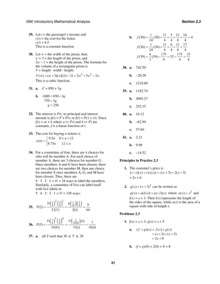 ISM: Introductory Mathematical Analysis Section 2.3
61
29. Let i = the passenger’s income and
c(i) = the cost for the ticket.
c(i) = 4.5
This is a constant function.
30. Let w = the width of the prism, then
w + 3 = the length of the prism, and
2w – 1 = the height of the prism. The formula for
the volume of a rectangular prism is
V = length · width · height.
3 2
( ) ( 3)( )(2 1) 2 5 3V w w w w w w w= + − = + −
This is a cubic function.
31. a. C = 850 + 3q
b. 1600 850 3
750 3
250
q
q
q
= +
=
=
32. The interest is Prt, so principal and interest
amount to f(t) = P + Prt, or f(t) = P(1 + rt). Since
f(t) = at + b where a (= Pr) and b (= P) are
constants, f is a linear function of t.
33. The cost for buying n tickets is
9.5 0 12
( )
8.75 12
n n
c n
n n
≤ <⎧
= ⎨
≤⎩
34. For a committee of four, there are 4 choices for
who will be member A. For each choice of
member A, there are 3 choices for member G.
Once members A and G have been chosen, there
are two choices for member M, then one choice
for member S once members A, G, and M have
been chosen. Thus, there are
4 ⋅ 3 ⋅ 2 ⋅ 1 = 4! = 24 ways to label the members.
Similarly, a committee of five can label itself
with five labels in
5 ⋅ 4 ⋅ 3 ⋅ 2 ⋅ 1 = 5! = 120 ways.
35.
( ) ( ) ( )( )
12
3 31 1
4 4 16 4
3! 6 9
(2)
2!(1!) 2(1) 64
P = = =
36.
( ) ( ) ( )
05
31 1
4 4 1024
5! 5! (1) 1
(5)
5!(0!) 5!(1) 1024
P = = =
37. a. all T such that 30 ≤ T ≤ 39
b.
1 11 5 11 16
(30) (30) 4
24 4 4 4 4
f = + = + = =
1 11 6 11 17
(36) (36)
24 4 4 4 4
f = + = + =
4 175 175 33
(39) (39) 52
3 4 4 4
f = − = − =
38. a. 742.50
b. −20.28
c. 1218.60
39. a. 1182.74
b. 4985.27
c. 252.15
40. a. 19.12
b. –62.94
c. 57.69
41. a. 2.21
b. 9.98
c. –14.52
Principles in Practice 2.3
1. The customer’s price is
( )( ) ( ( )) ( 3) 2( 3)c s x c s x c x x= = + = +
= 2x + 6
2. 2
( ) ( 3)g x x= + can be written as
( ) ( ( )) ( )( )g x a l x a l x= = where 2
( )a x x= and
l(x) = x + 3. Then l(x) represents the length of
the sides of the square, while a(x) is the area of a
square with side of length x.
Problems 2.3
1. f(x) = x + 3, g(x) = x + 5
a. ( )( ) ( ) ( )
( 3) ( 5)
2 8
f g x f x g x
x x
x
+ = +
= + + +
= +
b. (f + g)(0) = 2(0) + 8 = 8
 