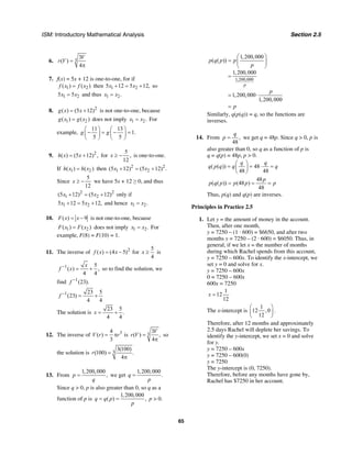 ISM: Introductory Mathematical Analysis Section 2.5
65
6. 3
3
( )
4
V
r V =
π
7. f(x) = 5x + 12 is one-to-one, for if
1 2( ) ( )f x f x= then 1 25 12 5 12,x x+ = + so
1 25 5x x= and thus 1 2.x x=
8. 2
( ) (5 12)g x x= + is not one-to-one, because
1 2( ) ( )g x g x= does not imply 1 2.x x= For
example,
11 13
1.
5 5
g g
⎛ ⎞ ⎛ ⎞
− = − =⎜ ⎟ ⎜ ⎟
⎝ ⎠ ⎝ ⎠
9. 2
( ) (5 12) ,h x x= + for
5
,
12
x ≥ − is one-to-one.
If 1 2( ) ( )h x h x= then 2 2
1 2(5 12) (5 12) .x x+ = +
Since
5
12
x ≥ − we have 5x + 12 ≥ 0, and thus
2 2
1 2(5 12) (5 12)x x+ = + only if
1 25 12 5 12,x x+ = + and hence 1 2.x x=
10. ( ) 9F x x= − is not one-to-one, because
1 2( ) ( )F x F x= does not imply 1 2.x x= For
example, F(8) = F(10) = 1.
11. The inverse of 2
( ) (4 5)f x x= − for
5
4
x ≥ is
1 5
( ) ,
4 4
x
f x−
= + so to find the solution, we
find 1
(23).f −
1 23 5
(23)
4 4
f −
= +
The solution is
23 5
.
4 4
x = +
12. The inverse of 34
( )
3
V r r= π is 3
3
( ) ,
4
V
r V =
π
so
the solution is 3
3(100)
(100) .
4
r =
π
13. From
1,200,000
,p
q
= we get
1,200,000
.q
p
=
Since q > 0, p is also greater than 0, so q as a
function of p is
1,200,000
( ) ,q q p
p
= = p > 0.
1,200,000
1,200,000
( ( ))
1,200,000
1,200,000
1,200,000
p
p q p p
p
p
p
⎛ ⎞
= ⎜ ⎟
⎝ ⎠
=
= ⋅
=
Similarly, q(p(q)) = q, so the functions are
inverses.
14. From ,
48
q
p = we get q = 48p. Since q > 0, p is
also greater than 0, so q as a function of p is
q = q(p) = 48p, p > 0.
( ( )) 48
48 48
q q
q p q q q
⎛ ⎞
= = ⋅ =⎜ ⎟
⎝ ⎠
48
( ( )) (48 )
48
p
p q p p p p= = =
Thus, p(q) and q(p) are inverses.
Principles in Practice 2.5
1. Let y = the amount of money in the account.
Then, after one month,
y = 7250 – (1 · 600) = $6650, and after two
months y = 7250 – (2 · 600) = $6050. Thus, in
general, if we let x = the number of months
during which Rachel spends from this account,
y = 7250 – 600x. To identify the x-intercept, we
set y = 0 and solve for x.
y = 7250 – 600x
0 = 7250 – 600x
600x = 7250
1
12
12
x =
The x-intercept is
1
12 ,0
12
⎛ ⎞
⎜ ⎟
⎝ ⎠
.
Therefore, after 12 months and approximately
2.5 days Rachel will deplete her savings. To
identify the y-intercept, we set x = 0 and solve
for y.
y = 7250 – 600x
y = 7250 – 600(0)
y = 7250
The y-intercept is (0, 7250).
Therefore, before any months have gone by,
Rachel has $7250 in her account.
 