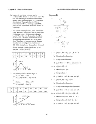 Chapter 2: Functions and Graphs ISM: Introductory Mathematical Analysis
66
2. Let y = the cost to the customer and let
x = the number of rides he or she takes. Since the
cost does not change, regardless of the number
of rides taken, the equation y = 24.95 represents
this situation. The graph of y = 24.95 is a
horizontal line whose y-intercept is (0, 24.95).
Since the line is parallel to the x-axis, there is no
x-intercept.
3. The formula relating distance, time, and speed is
d = rt, where d is the distance, r is the speed, and
t is the time. Let x = the time spent biking (in
hours). Then, 12x = the distance traveled. Brett
bikes 12 · 2.5 = 30 miles and then turns around
and bikes the same distance back to the rental
shop. Therefore, we can represent the distance
from the turn-around point at any time x as
30 –12x . Similarly, the distance from the rental
shop at any time x can be represented by the
function 30 – 30 –12y x= .
x 0 1 2 2.5 3 4 5
y 0 12 24 30 24 12 0
x
hours
y
4321 5
12
24
36
Miles
(0, 0)
(5, 0)
(2.5, 30)
4. The monthly cost of x therms of gas is
0.53 , if 0 70
0.53(70) 0.74( – 70), if >70
x x
y
x x
≤ ≤⎧
= ⎨ +⎩
or
0.53 , if 0 70
0.74 14.7, if 70
x x
y
x x
≤ ≤⎧
= ⎨
− >⎩
x 0 10 30 50 70 80 90 100
x 0 5.3 15.9 26.5 37.1 44.5 51.9 59.3
x
therms
y
80604020 100
20
40
60
Cost(dollars)
(0, 0)
(70, 37.1)
(100, 59.3)
Problems 2.5
1. y
10
x
10
(2, 7)
(0, 0)
(8, –3)
Q. I
Q. IVQ. III
1
2( (, –2–
2. y
10
x
10
(1, 1)(–4, 5)
(3, 0)
(0, –6)
Q. IQ. II
3. a. f(0) = 1, f(2) = 2, f(4) = 3, f(–2) = 0
b. Domain: all real numbers
c. Range: all real numbers
d. f(x) = 0 for x = –2. So a real zero is –2.
4. a. f(0) = 2, f(2) = 0
b. Domain: all x ≥ 0
c. Range: all y ≥ 2
d. f(x) = 0 for x = 2. So a real zero is 2.
5. a. f(0) = 0, f(1) = 1, f(–1) = 1
b. Domain: all real numbers
c. Range: all nonnegative real numbers
d. f(x) = 0 for x = 0. So a real zero is 0.
6. a. f(0) = 0, f(2) = 1, f(3) = 3, f(4) = 2
b. Domain: all x such that 0 ≤ x ≤ 4
c. Range: all y such that 0 ≤ y ≤ 3
d. f(x) = 0 for x = 0. So a real zero is 0.
 