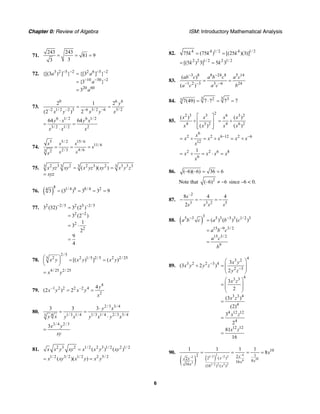 Chapter 0: Review of Algebra ISM: Introductory Mathematical Analysis
6
71.
243 243
81 9
33
= = =
72. 3 2 5 2 2 6 5 2
10 30 2
20 60
{[(3 ) ] } {[3 ] }
{3 }
3
a a
a
a
− − − −
− − −
=
=
=
73.
0 6 6
–2 1/ 2 –2 3 –6 3/ 2 –6 3/ 2
2 1 2
(2 ) 2
y
x y x y x
= =
6 1/ 2 6 1/ 2
3/ 2 1/ 2 2
64 64y x y x
x x x
⋅
= =
⋅
74.
5 5/ 2 15/ 6
11/ 6
2/3 4/ 63 2
s s s
s
s ss
= = =
75. 2 3 2 2 3 2 3 3 33 3 3 3
( )( )x yz xy x yz xy x y z= =
xyz=
76. ( )
8 1/ 4 8 8/ 4 24
3 (3 ) 3 3 9= = = =
77. 2 2/5 2 5 2/5
2 2
2
2
3 (32) 3 (2 )
3 (2 )
1
3
2
9
4
− −
−
=
=
= ⋅
=
78.
2/5
2 2 1/5 2/5 2 2/ 255
[( ) ] ( )x y x y x y⎛ ⎞ = =⎜ ⎟
⎝ ⎠
4/ 25 2/ 25
x y=
79.
4
–1 2 2 2 –2 4
2
4
(2 ) 2
y
x y x y
x
= =
80.
2/3 3/ 4
4 1/3 1/ 4 1/3 1/ 4 2/3 3/ 43
3 3 3 y x
y x y x y x y x
⋅
= =
⋅
3/ 4 2/3
3x y
xy
=
81. 2 3 2 1/ 2 2 3 1/ 2 2 1/ 2
( ) ( )x x y xy x x y xy=
1/ 2 3/ 2 1/ 2 2 5/ 2
( )( )x xy x y x y= =
82. 4 4 1/ 2 4 1/ 2
75 (75 ) [(25 )(3)]k k k= =
2 2 1/ 2 2 1/ 2
[(5 ) 3] 5 3k k= =
83.
3 8 8 24 8 5 14
1 2 3 3 6 24
( )
( )
ab c a b c a c
a c a c b
− −
− − −
= =
84.
3 32 33 7(49) 7 7 7 7= ⋅ = =
85.
22 3 3 6 3 2
4 3 2 4 6 2
( ) ( )
( ) ( )
x x x x
x x x x
⎡ ⎤
÷ = ÷⎢ ⎥
⎢ ⎥⎣ ⎦
6
2 2 6 12 2 6
12
x
x x x x x
x
− −
= ÷ = ÷ = ÷
2 2 6 8
6
1
x x x x
x
= ÷ = ⋅ =
86. (–6)(–6) 36 6= =
Note that 2
(–6) 6≠ − since –6 < 0.
87.
–2
3 3 2 5
8 4 4
2
s
s s s s
− = − = −
88. ( )
35 3 5 3 3 3 1/ 2 3
15 9 3/ 2
15 3/ 2
9
( ) ( ) ( )a b c a b c
a b c
a c
b
− −
−
=
=
=
89.
43 2
3 2 2 3 4
2 3
43 3
3 3 4
4
4 12 12
4
12 12
3
(3 2 )
2
3
2
(3 )
(2)
3
2
81
16
x y
x y y z
y z
x z
x z
x z
x z
−
−
⎛ ⎞
÷ = ⎜ ⎟
⎜ ⎟
⎝ ⎠
⎛ ⎞
= ⎜ ⎟
⎜ ⎟
⎝ ⎠
=
=
=
90.
( ) ( )
2 –41/ 2 –2 2–2
106
3
1/ 2 2 3 2
10
2 122 ( )2
816
16 (16 ) ( )
1 1 1 1
8
xxx
xx
x x
x= = = =
 