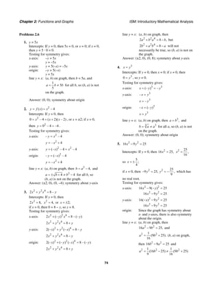 Chapter 2: Functions and Graphs ISM: Introductory Mathematical Analysis
74
Problems 2.6
1. y = 5x
Intercepts: If y = 0, then 5x = 0, or x = 0; if x = 0,
then y = 5 · 0 = 0.
Testing for symmetry gives:
x-axis: –y = 5x
y = –5x
y-axis: y = 5(–x) = –5x
origin: –y = 5(–x)
y = 5x
line y = x: (a, b) on graph, then b = 5a, and
1
5
5
a b b= ≠ for all b, so (b, a) is not
on the graph.
Answer: (0, 0); symmetry about origin
2. 2
( ) – 4y f x x= =
Intercepts: If y = 0, then
2
0 – 4 ( 2)( – 2)x x x= = + , or x = ±2; if x = 0,
then 2
0 – 4 –4y = = .
Testing for symmetry gives:
x-axis: 2
– – 4y x=
2
– 4y x= +
y-axis: 2 2
(– ) – 4 – 4y x x= =
origin: 2
– (– ) – 4y x=
2
– 4y x= +
line y = x: (a, b) on graph, then 2
4,b a= − and
2
4 4a b b= ± + ≠ − for all b, so
(b, a) is not on the graph.
Answer: (±2, 0), (0, –4); symmetry about y-axis
3. 2 2 4
2 8 –x y x y+ =
Intercepts: If y = 0, then
2
2 8,x = 2
4,x = or 2;x = ±
if x = 0, then 0 = 8 – y, so y = 8.
Testing for symmetry gives:
x-axis: 2 2 4
2 (– ) 8 – (– )x y x y+ =
2 2 4
2 8x y x y+ = +
y-axis: 2 2 4
2(– ) (– ) 8 –x y x y+ =
2 2 4
2 8x y x y+ = −
origin: 2 2 4
2(– ) (– ) (– ) 8 – (– )x y x y+ =
2 2 4
2 8x y x y+ = +
line y = x: (a, b) on graph, then
2 2 4
2 8 ,a b a b+ = − but
2 2 4
2 8b a b a+ = − will not
necessarily be true, so (b, a) is not on
the graph.
Answer: (±2, 0), (0, 8); symmetry about y-axis
4. 3
x y=
Intercepts: If y = 0, then x = 0; if x = 0, then
3
0 y= , so y = 0.
Testing for symmetry gives:
x-axis: 3 3
(– ) –x y y= =
y-axis: 3
–x y=
3
–x y=
origin: 3
– (– )x y=
3
x y=
line y = x: (a, b) on graph, then 3
,a b= and
33
b a a= ≠ for all a, so (b, a) is not
on the graph.
Answer: (0, 0); symmetry about origin
5. 2 2
16 9 25x y− =
Intercepts: If y = 0, then 2
16 25,x = 2 25
,
16
x =
so
5
;
4
x = ±
if x = 0, then 2 2 25
9 25, ,
9
y y− = = − which has
no real root.
Testing for symmetry gives:
x-axis: 2 2
2 2
16 9( ) 25
16 9 25
x y
x y
− − =
− =
y-axis: 2 2
2 2
16( ) 9 25
16 9 25
x y
x y
− − =
− =
origin: Since the graph has symmetry about
x- and y-axes, there is also symmetry
about the origin.
line y = x: (a, b) on graph, then
2 2
16 9 25,a b− = and
2 21
(9 25).
16
a b= + (b, a) on graph,
then 2 2
16 9 25b a− = and
2 2 21 1
(16 25) (9 25)
9 16
a b b= − ≠ +
 