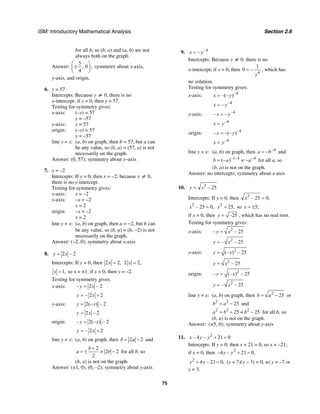 ISM: Introductory Mathematical Analysis Section 2.6
75
for all b, so (b, a) and (a, b) are not
always both on the graph.
Answer:
5
, 0 ;
4
⎛ ⎞
±⎜ ⎟
⎝ ⎠
symmetry about x-axis,
y-axis, and origin.
6. y = 57
Intercepts: Because y ≠ 0, there is no
x-intercept; if x = 0, then y = 57.
Testing for symmetry gives:
x-axis: (–y) = 57
y = –57
y-axis: y = 57
origin: (–y) = 57
y = –57
line y = x: (a, b) on graph, then b = 57, but a can
be any value, so (b, a) = (57, a) is not
necessarily on the graph.
Answer: (0, 57); symmetry about y–axis
7. x = –2
Intercepts: If y = 0, then x = –2; because x ≠ 0,
there is no y-intercept.
Testing for symmetry gives:
x-axis: x = –2
y-axis: –x = –2
x = 2
origin: –x = –2
x = 2
line y = x: (a, b) on graph, then a = −2, but b can
be any value, so (b, a) = (b, −2) is not
necessarily on the graph.
Answer: (–2, 0); symmetry about x-axis
8. 2 – 2y x=
Intercepts: If y = 0, then 2 2,x = 2 2,x =
1,x = so x = ±1; if x = 0, then y = –2.
Testing for symmetry gives:
x-axis: – 2 – 2y x=
– 2 2y x= +
y-axis: 2( ) – 2y x= −
2 – 2y x=
origin: – 2(– ) – 2y x=
– 2 2y x= +
line y = x: (a, b) on graph, then 2 2b a= − and
2
2 2
2
b
a b
+
= ± ≠ − for all b, so
(b, a) is not on the graph.
Answer: (±1, 0), (0, –2); symmetry about y-axis
9. –4
–x y=
Intercepts: Because y ≠ 0, there is no
x-intercept; if x = 0, then
4
1
0 –
y
= , which has
no solution.
Testing for symmetry gives:
x-axis: –4
–(– )x y=
–4
–x y=
y-axis: –4
– –x y=
–4
x y=
origin: –4
– –(– )x y=
–4
x y=
line y = x: (a, b) on graph, then 4
a b−
= − and
1/ 4 4
( )b a a− −
= − ≠ − for all a, so
(b, a) is not on the graph.
Answer: no intercepts; symmetry about x-axis
10. 2
– 25y x=
Intercepts: If y = 0, then 2
– 25 0,x =
2
– 25 0,x = 2
25,x = so 5;x = ±
if x = 0, then –25y = , which has no real root.
Testing for symmetry gives:
x-axis: 2
– – 25y x=
2
– – 25y x=
y-axis: 2
(– ) – 25y x=
2
– 25y x=
origin: 2
– (– ) – 25y x=
2
– – 25y x= .
line y = x: (a, b) on graph, then 2
25b a= − or
2 2
25b a= − and
2 2 2
25 25a b b= + ≠ − for all b, so
(b, a) is not on the graph.
Answer: (±5, 0); symmetry about y-axis
11. 2
– 4 – 21 0x y y + =
Intercepts: If y = 0, then x + 21 = 0, so x = –21;
if x = 0, then 2
–4 – 21 0,y y + =
2
4 – 21 0,y y+ = (y + 7)(y – 3) = 0, so y = –7 or
y = 3.
 
