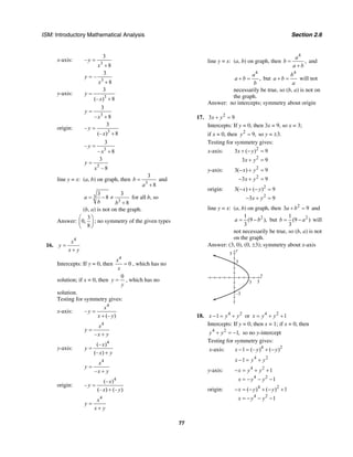 ISM: Introductory Mathematical Analysis Section 2.6
77
x-axis:
3
3
–
8
y
x
=
+
3
3
–
8
y
x
=
+
y-axis:
3
3
(– ) 8
y
x
=
+
3
3
– 8
y
x
=
+
origin:
3
3
–
(– ) 8
y
x
=
+
3
3
–
– 8
y
x
=
+
3
3
– 8
y
x
=
line y = x: (a, b) on graph, then
3
3
8
b
a
=
+
and
3
3
3 3
8
8
a
b b
= − ≠
+
for all b, so
(b, a) is not on the graph.
Answer:
3
0,
8
⎛ ⎞
⎜ ⎟
⎝ ⎠
; no symmetry of the given types
16.
4
x
y
x y
=
+
Intercepts: If y = 0, then
4
0
x
x
= , which has no
solution; if x = 0, then
0
y
y
= , which has no
solution.
Testing for symmetry gives:
x-axis:
4
–
(– )
x
y
x y
=
+
4
–
x
y
x y
=
+
y-axis:
4
(– )
(– )
x
y
x y
=
+
4
–
x
y
x y
=
+
origin:
4
(– )
–
(– ) (– )
x
y
x y
=
+
4
x
y
x y
=
+
line y = x: (a, b) on graph, then
4
,
a
b
a b
=
+
and
4
,
a
a b
b
+ = but
4
b
a b
a
+ = will not
necessarily be true, so (b, a) is not on
the graph.
Answer: no intercepts; symmetry about origin
17. 2
3 9x y+ =
Intercepts: If y = 0, then 3x = 9, so x = 3;
if x = 0, then 2
9,y = so y = ±3.
Testing for symmetry gives:
x-axis: 2
2
3 ( ) 9
3 9
x y
x y
+ − =
+ =
y-axis: 2
2
3( ) 9
3 9
x y
x y
− + =
− + =
origin: 2
2
3( ) ( ) 9
3 9
x y
x y
− + − =
− + =
line y = x: (a, b) on graph, then 2
3 9a b+ = and
21
(9 ),
3
a b= − but 21
(9 )
3
b a= − will
not necessarily be true, so (b, a) is not
on the graph.
Answer: (3, 0), (0, ±3); symmetry about x-axis
y
5
x
53
3
–3
18. 4 2
1x y y− = + or 4 2
1x y y= + +
Intercepts: If y = 0, then x = 1; if x = 0, then
4 2
1,y y+ = − so no y-intercept
Testing for symmetry gives:
x-axis: 4 2
1 (– ) ( )x y y− = + −
4 2
1x y y− = +
y-axis: 4 2
4 2
1
1
x y y
x y y
− = + +
= − − −
origin: 4 2
4 2
( ) ( ) 1
1
x y y
x y y
− = − + − +
= − − −
 
