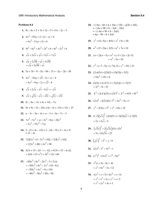 ISM: Introductory Mathematical Analysis Section 0.4
7
Problems 0.4
1. 8x – 4y + 2 + 3x + 2y – 5 = 11x – 2y – 3
2. 2
6 10 2 2 4x xy z xy− + + − +
2
6 11 2 6x xy z= − + +
3. 2 2 2 2 2 2
8 6 4 2 6 6 2 6t s s t t s− + − + = − +
4. 2 3 7x x x x x+ + + =
5. 2 3 3 3
5 3
a b c b
a b c
+ − +
= + −
6. 3a + 7b − 9 − 5a − 9b − 21 = −2a − 2b − 30
7. 2
6 –10 2 2 4x xy z xy+ − + −
2
6 9 2 2 4x xy z= − − + −
8. 2 3x x x x x+ − − = −
9. 2 3 2 3x y x z y z+ − − = −
10. 8z – 4w – 3w + 6z = 14z – 7w
11. 9x + 9y – 21 – 24x + 6y – 6 = –15x + 15y – 27
12. u − 3v − 5u − 4v + u − 3 = −3u − 7v − 3
13. 2 2 2 2
2 2
5 5 3 8 28
2 33 7
x y xy x xy y
x y xy
− + − − −
= − −
14. 2 – [3 + 4s – 12] = 2 – [4s – 9] = 2 – 4s + 9
= 11 – 4s
15. 2 2 2
2{3[3 6 2 10]} 2{3[ 16]}x x x+ − + = +
2 2
2{3 48} 6 96x x= + = +
16. 4{3t + 15 – t[1 – t – 1]} = 4{3t + 15 – t[–t]}
2 2
4{3 15 } 4 12 60t t t t= + + = + +
17. 3 2 2
3 2 2
3 2
3 2
5(8 8 2( 5 2 ))
5(8 8 2 10 4 )
5(8 6 4 10)
40 30 20 50
x x x x
x x x x
x x x
x x x
− + − − +
= − + − + −
= − + − +
= − − + −
18. −{−6a − 6b + 6 + 10a + 15b − a[2b + 10]}
= −{4a + 9b + 6 − 2ab − 10a}
= −{−6a + 9b + 6 − 2ab}
= 6a − 9b − 6 + 2ab
19. 2 2
(4 5) 4(5) 9 20x x x x+ + + = + +
20. 2 2
(5 2) 2(5) 7 10u u u u+ + + = + +
21. 2
2
( 2)( 5) ( 5 2) 2( 5)
3 10
w w w x
w w
+ − = + − + + −
= − −
22. 2 2
(–7 3) (–7)(–3) 10 21z z z z+ − + = − +
23. (2 )(5 ) [(2)(2) (3)(5)] 3(2)x x x+ + +
2
10 19 6x x= + +
24. (t)(2t) + [(1)(7) + (−5)(2)]t + (−5)(7)
2
2 3 35t t= − −
25. 2 2 2 2
2( )(2 ) (2 ) 4 4X X Y Y X XY Y+ + = + +
26. 2 2 2
(2 ) 2(2 )(1) 1 4 4 1x x x x− + = − +
27. 2 2 2
2(5) 5 10 25x x x x− + = − +
28. ( )
2
(1 2) [(1)(5) (–1)(2)] (–1)(5)x x⋅ + + +
2 3 5x x= + −
29. ( ) ( )
2 2
3 2 3 (5) (5)
3 10 3 25
x x
x x
+ +
= + +
30. ( )
2 2
3 9y y− = −
31. 2 2 2
(2 ) 1 4 1s s− = −
32. 2 2 2 4 2
( ) (3 ) 9z w z w− = −
33. 2
( 4) 3( 4)x x x+ − +
3 2
4 3 12x x x= + − −
34. 2 2
( 3) 1( 3)x x x x x+ + + + +
3 2 2
3 3x x x x x= + + + + +
3 2
2 4 3x x x= + + +
 