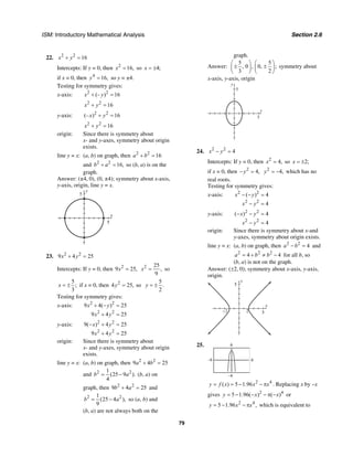 ISM: Introductory Mathematical Analysis Section 2.6
79
22. 2 2
16x y+ =
Intercepts: If y = 0, then 2
16,x = so 4;x = ±
if x = 0, then 4
16,y = so y = ±4.
Testing for symmetry gives:
x-axis: 2 2
(– ) 16x y+ =
2 2
16x y+ =
y-axis: 2 2
(– ) 16x y+ =
2 2
16x y+ =
origin: Since there is symmetry about
x- and y-axes, symmetry about origin
exists.
line y = x: (a, b) on graph, then 2 2
16a b+ =
and 2 2
16,b a+ = so (b, a) is on the
graph.
Answer: (±4, 0), (0, ±4); symmetry about x-axis,
y-axis, origin, line y = x.
y
5
x
5
23. 2 2
9 4 25x y+ =
Intercepts: If y = 0, then 2
9 25,x = 2 25
,
9
x = so
5
;
3
x = ± if x = 0, then 2
4 25, soy =
5
.
2
y = ±
Testing for symmetry gives:
x-axis: 2 2
2 2
9 4( ) 25
9 4 25
x y
x y
+ − =
+ =
y-axis: 2 2
2 2
9( ) 4 25
9 4 25
x y
x y
− + =
+ =
origin: Since there is symmetry about
x- and y-axes, symmetry about origin
exists.
line y = x: (a, b) on graph, then 2 2
9 4 25a b+ =
and 2 21
(25 9 ).
4
b a= − (b, a) on
graph, then 2 2
9 4 25b a+ = and
2 21
(25 4 ),
9
b a= − so (a, b) and
(b, a) are not always both on the
graph.
Answer:
5 5
, 0 , 0, ;
3 2
⎛ ⎞ ⎛ ⎞
± ±⎜ ⎟ ⎜ ⎟
⎝ ⎠ ⎝ ⎠
symmetry about
x-axis, y-axis, origin
x
y
5
5
24. 2 2
4x y− =
Intercepts: If y = 0, then 2
4,x = so 2;x = ±
if x = 0, then 2
4,y− = 2
4,y = − which has no
real roots.
Testing for symmetry gives:
x-axis: 2 2
2 2
( ) 4
4
x y
x y
− − =
− =
y-axis: 2 2
2 2
( ) 4
4
x y
x y
− − =
− =
origin: Since there is symmetry about x-and
y-axes, symmetry about origin exists.
line y = x: (a, b) on graph, then 2 2
4a b− = and
2 2 2
4 4a b b= + ≠ − for all b, so
(b, a) is not on the graph.
Answer: (±2, 0); symmetry about x-axis, y-axis,
origin.
y
5
x
52−2
25.
–6
–6
6
6
2 4
( ) 5 1.96y f x x x= = − − π . Replacing x by –x
gives 2 4
5 1.96( ) ( )y x x= − − − π − or
2 4
5 1.96 ,y x x= − − π which is equivalent to
 