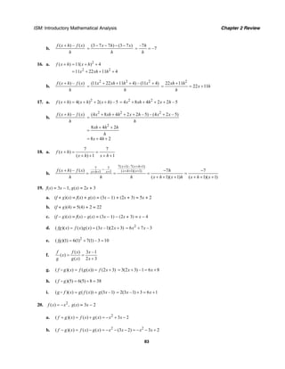 ISM: Introductory Mathematical Analysis Chapter 2 Review
83
b.
( ) – ( )f x h f x
h
+ (3 7 7 ) (3 7 )x h x
h
− − − −
=
–7
–7
h
h
= =
16. a. 2
2 2
( ) 11( ) 4
11 22 11 4
f x h x h
x xh h
+ = + +
= + + +
b.
( ) – ( )f x h f x
h
+ 2 2 2
(11 22 11 4) – (11 4)x xh h x
h
+ + + +
=
2
22 11
22 11
xh h
x h
h
+
= = +
17. a. 2
( ) 4( ) 2( ) – 5f x h x h x h+ = + + + 2 2
4 8 4 2 2 – 5x xh h x h= + + + +
b.
( ) – ( )f x h f x
h
+ 2 2 2
2
(4 8 4 2 2 – 5) – (4 2 – 5)
8 4 2
8 4 2
x xh h x h x x
h
xh h h
h
x h
+ + + + +
=
+ +
=
= + +
18. a.
7 7
( )
( ) 1 1
f x h
x h x h
+ = =
+ + + +
b.
7( 1)–7( 1)7 7
( 1)( 1)1 1
–( ) – ( ) 7 7
( 1)( 1) ( 1)( 1)
x x h
x h xx h xf x h f x h
h h h x h x h x h x
+ + +
+ + ++ + ++ − −
= = = =
+ + + + + +
19. f(x) = 3x – 1, g(x) = 2x + 3
a. (f + g)(x) = f(x) + g(x) = (3x – 1) + (2x + 3) = 5x + 2
b. (f + g)(4) = 5(4) + 2 = 22
c. (f – g)(x) = f(x) – g(x) = (3x – 1) – (2x + 3) = x – 4
d. ( )( ) ( ) ( ) (3 –1)(2 3)fg x f x g x x x= = + 2
6 7 – 3x x= +
e. 2
( )(1) 6(1) 7(1) – 3 10fg = + =
f.
( ) 3 –1
( )
( ) 2 3
f f x x
x
g g x x
= =
+
g. ( )( ) ( ( )) (2 3)f g x f g x f x= = + 3(2 3) –1 6 8x x= + = +
h. ( )(5) 6(5) 8 38f g = + =
i. ( )( ) ( ( )) (3 –1)g f x g f x g x= = 2(3 –1) 3 6 1x x= + = +
20. 2
( ) ,f x x= − g(x) = 3x − 2
a. 2
( )( ) ( ) ( ) 3 2f g x f x g x x x+ = + = − + −
b. 2 2
( )( ) ( ) ( ) (3 2) 3 2f g x f x g x x x x x− = − = − − − = − − +
 