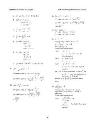 Chapter 2: Functions and Graphs ISM: Introductory Mathematical Analysis
84
c. 2
( )( 3) ( 3) 3( 3) 2 2f g− − = − − − − + =
d.
2
3 2
( )( ) ( ) ( )
( )(3 2)
3 2
fg x f x g x
x x
x x
=
= − −
= − +
e.
2
( )
( )
( ) 3 2
f f x x
x
g g x x
−
= =
−
f.
2
(2)
(2) 1
3(2) 2
f
g
−
= = −
−
g.
2
2
( )( ) ( ( ))
(3 2)
(3 2)
9 12 4
f g x f g x
f x
x
x x
=
= −
= − −
= − + −
h.
2
2
2
( )( ) ( ( ))
( )
3( ) 2
3 2
g f x g f x
g x
x
x
=
= −
= − −
= − −
i. 2
( )( 4) 3( 4) 2 48 2 50g f − = − − − = − − = −
21.
2
1
( ) ,f x
x
= g(x) = x + 1
2
1
( )( ) ( ( )) ( 1)
( 1)
f g x f g x f x
x
= = + =
+
2
2 2 2
1 1 1
( )( ) ( ( )) 1
x
g f x g f x g
x x x
⎛ ⎞ +
= = = + =⎜ ⎟
⎝ ⎠
22.
1
( ) ,
4
x
f x
+
= ( )g x x=
( ) 1
( )( ) ( ( ))
4
x
f g x f g x f x
+
= = =
1 1
( )( ) ( ( ))
4 4
x x
g f x g f x g
+ +⎛ ⎞
= = =⎜ ⎟
⎝ ⎠
1
2
x +
=
23. f(x) = 2,x + 3
( )g x x=
3 3
( )( ) ( ( )) ( ) 2f g x f g x f x x= = = +
( ) ( )
3
( )( ) ( ( )) 2 2g f x g f x g x x= = + = +
3/ 2
( 2)x= +
24. f(x) = 2, g(x) = 3
( )( ) ( ( )) (3) 2f g x f g x f= = =
( )( ) ( ( )) (2) 3g f x g f x g= = =
25. 3
3y x x= −
Intercepts: If y = 0, then 3
0 3 ,x x= −
2
(3 ) 0,x x− = 0, 3.x = ±
If x = 0, then y = 0.
Testing for symmetry gives:
x-axis: 3
3y x x− = −
3
3 ,y x x= − + which is not the
original equation.
y-axis: 3
3
3( ) ( )
3
y x x
y x x
= − − −
= − +
origin: 3
3( ) ( )y x x− = − − −
3
3 ,y x x= − which is the original
equation.
line y = x: (a, b) on graph, then 3
3 ,b a a= − but
3
3a b b= − is not necessarily true, so
(b, a) is not on the graph.
Answer: (0, 0), ( )3, 0 ;± symmetry about
origin
26.
2 2
2 2
4
1
x y
x y
=
+ +
Intercepts: If y = 0, then 0 = 4, which is
impossible; if x = 0, then 0 = 4, which is
impossible.
Testing for symmetry gives:
x-axis:
2 2
2 2
(– )
4
( ) 1
x y
x y
=
+ − +
2 2
2 2
4
1
x y
x y
=
+ +
, which is the original
equation.
 