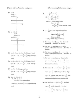 Chapter 3: Lines, Parabolas, and Systems ISM: Introductory Mathematical Analysis
94
33. 3
0 3
y
y x
=
= +
m = 0, b = 3
x
y
5
3
5
34. 6 24 0
4
0 4
y
y
y x
− =
=
= +
m = 0, b = 4
x
y
5
5
35. 2x = 5 – 3y, or 2x + 3y – 5 = 0 (general form)
3y = –2x + 5, or
2 5
3 3
y x= − + (slope-intercept
form)
36. 3x + 2y = 6, or 3x + 2y – 6 = 0 (general form)
2y = –3x + 6, or
3
3
2
y x= − + (slope-intercept
form)
37. 4x + 9y – 5 = 0 is a general form.
9y = –4x + 5, or
4 5
9 9
y x= − + (slope-intercept
form)
38. 3( 4) 7( 1) 2
3 12 7 7 2
3 7 21 0 (general form)
x y
x y
x y
− − + =
− − − =
− − =
−7y = −3x + 21, or
3
3
7
y x= − (slope-intercept
form)
39.
2 3
4
2 3 4
2 19
12 12
2 3 4
6 8 57
6 8 57 0 (general form)
8 6 57
3 57
(slope-intercept form)
4 8
x y
x y
x y
x y
y x
y x
− + = −
⎛ ⎞ ⎛ ⎞
− + = −⎜ ⎟ ⎜ ⎟
⎝ ⎠ ⎝ ⎠
− + = −
− − =
− = − +
= −
40.
1
8
300
y x= + is in slope-intercept form.
1
300 300 8
300
300 2400
300 2400 0 (general form)
y x
y x
x y
⎛ ⎞
= +⎜ ⎟
⎝ ⎠
= +
− + =
41. The lines y = 7x + 2 and y = 7x – 3 have the
same slope, 7. Thus they are parallel.
42. The lines y = 4x + 3 and y = 5 + 4x (or
y = 4x + 5) have the same slope, 4. Thus they are
parallel.
43. The lines y = 5x + 2 and –5x + y – 3 = 0 (or
y = 5x + 3) have the same slope, 5. Thus they are
parallel.
44. The line y = x has slope 1 1m = and the line
y = −x has slope 2 1m = − . 1
2
1
m
m
= − so the
lines are perpendicular.
45. The line x + 3y + 5 = 0
1 5
or
3 3
y x
⎛ ⎞
= − −⎜ ⎟
⎝ ⎠
has
slope 1
1
3
m = − and the line y = −3x has slope
2 3.m = − Since 1 2m m≠ and 1
2
1
,m
m
≠ − the
lines are neither parallel nor perpendicular.
46. The line x + 3y = 0
1
or
3
y x
⎛ ⎞
= −⎜ ⎟
⎝ ⎠
has slope
1
1
3
m = − and the line x + 6y − 4 = 0 (or
1 2
6 3
y x
⎞
= − + ⎟
⎠
has slope 2
1
.
6
m = − Since
 