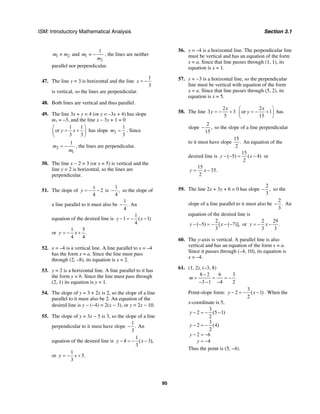 ISM: Introductory Mathematical Analysis Section 3.1
95
1 2m m≠ and 1
2
1
m
m
≠ − , the lines are neither
parallel nor perpendicular.
47. The line y = 3 is horizontal and the line
1
3
x = −
is vertical, so the lines are perpendicular.
48. Both lines are vertical and thus parallel.
49. The line 3x + y = 4 (or y = –3x + 4) has slope
m1 = –3, and the line x – 3y + 1 = 0
1 1
or
3 3
y x
⎛ ⎞
= +⎜ ⎟
⎝ ⎠
has slope 2
1
3
m = . Since
2
1
1
m
m
= − , the lines are perpendicular.
50. The line x − 2 = 3 (or x = 5) is vertical and the
line y = 2 is horizontal, so the lines are
perpendicular.
51. The slope of 2
4
x
y = − − is
1
,
4
− so the slope of
a line parallel to it must also be
1
.
4
− An
equation of the desired line is
1
1 ( 1)
4
y x− = − −
or
1 5
.
4 4
y x= − +
52. x = –4 is a vertical line. A line parallel to x = –4
has the form x = a. Since the line must pass
through (2, –8), its equation is x = 2.
53. y = 2 is a horizontal line. A line parallel to it has
the form y = b. Since the line must pass through
(2, 1) its equation is y = 1.
54. The slope of y = 3 + 2x is 2, so the slope of a line
parallel to it must also be 2. An equation of the
desired line is y − (−4) = 2(x − 3), or y = 2x − 10.
55. The slope of y = 3x − 5 is 3, so the slope of a line
perpendicular to it must have slope
1
.
3
− An
equation of the desired line is
1
4 ( 3),
3
y x− = − −
or
1
5.
3
y x= − +
56. y = –4 is a horizontal line. The perpendicular line
must be vertical and has an equation of the form
x = a. Since that line passes through (1, 1), its
equation is x = 1.
57. y = −3 is a horizontal line, so the perpendicular
line must be vertical with equation of the form
x = a. Since that line passes through (5, 2), its
equation is x = 5.
58. The line
2
3 3
5
x
y = − +
2
or 1
15
x
y
⎛ ⎞
= − +⎜ ⎟
⎝ ⎠
has
slope
2
,
15
− so the slope of a line perpendicular
to it must have slope
15
.
2
An equation of the
desired line is
15
( 5) ( 4)
2
y x− − = − or
15
35.
2
y x= −
59. The line 2x + 3y + 6 = 0 has slope
2
,
3
− so the
slope of a line parallel to it must also be
2
.
3
− An
equation of the desired line is
2
( 5) [ ( 7)],
3
y x− − = − − − or
2 29
.
3 3
y x= − −
60. The y-axis is vertical. A parallel line is also
vertical and has an equation of the form x = a.
Since it passes through (–4, 10), its equation is
x = –4.
61. (1, 2), (–3, 8)
8 2 6 3
3 1 4 2
m
−
= = = −
− − −
Point-slope form:
3
2 ( 1)
2
y x− = − − . When the
x-coordinate is 5,
3
2 (5 1)
2
3
2 (4)
2
2 6
4
y
y
y
y
− = − −
− = −
− = −
= −
Thus the point is (5, –4).
 