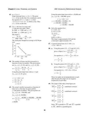 Chapter 3: Lines, Parabolas, and Systems ISM: Introductory Mathematical Analysis
96
62. m = 3, b = 1
Slope-intercept form: y = 3x + 1. The point
(−1, −2) lies on the line if its coordinates satisfy
the equation. If x = −1 and y = −2, then
−2 = 3(−1) + 1 or −2 = −2, which is true. Thus
(−1, −2) lies on the line.
63. Let x = the time (in years) and
y = the price per share. Then,
In 1988: 1 1988x = and 1 37y =
In 1998: 2 1998x = and 2 8y =
The slope is
8 37
1998 1988
m
−
=
−
29
2.9
10
−
= = −
The stock price dropped an average of $2.90 per
year.
x (time)
y (price)
20
0
10
1988 1993 1998
Year
Pricepershare(dollars)
30
40
64. The number of home runs hit increased as a
function of time (in months). The given points
are ( )1 1, (3, 14)x y = and ( )2 2, (5, 20)x y = .
2 1
2 1
y y
m
x x
−
=
−
20 14
5 3
−
=
−
6
2
= = 3
Using the point-slope form with m = 3 and
( )1 1, (3, 14)x y = gives
( )1 1
14 3( 3)
14 3 9
3 5
y y m x x
y x
y x
y x
− = −
− = −
− = −
= +
65. The owner’s profits increased as a function of
time. Let x = the time (in years) and let
y = the profit (in dollars). The given points are
( )1 1, (0, 100,000)x y = − and
( )2 2, (5, 40,000)x y = .
2 1
2 1
y y
m
x x
−
=
−
40,000 ( 100,000)
5 0
− −
=
−
140,000
5
=
= 28,000
Using the point-slope form with m = 28,000 and
( )1 1, (0, 100,000)x y = − gives
( )1 1
( 100,000) 28,000( 0)
100,000 28,000
28,000 100,000
y y m x x
y x
y x
y x
− = −
− − = −
+ =
= −
66. Solve the equation for t.
L = 1.53t – 6.7
L + 6.7 = 1.53t
( 6.7)
1.53
L
t
+
=
0.65L + 4.38 = t
The slope is approximately 0.65 and the
y-intercept is approximately 4.38.
67. A general linear form of d = 184 + t is
–t + d – 184 = 0.
68. a. Using the points (3.5, −1.5) and (0.5, 0.5)
gives a slope of
1.5 0.5 2
.
3.5 0.5 3
m
− −
= = −
−
An equation is
2
0.5 ( 0.5)
3
y x− = − − or
2 5
.
3 6
y x= − +
b. Using the points (0.5, 0.5) and (−1, −2.5)
gives a slope of
2.5 0.5 3
2.
1 0.5 1.5
m
− − −
= = =
− − −
An equation is y − 0.5 = 2(x − 0.5) or
1
2 .
2
y x= −
These two paths are not perpendicular to each
other because the slopes are not negative
reciprocals of each other.
69. The slopes of the sides of the figure are:
4 0 4
0 0 0
AB m
−⎧
= = =⎨
−⎩
undefined (vertical)
7 3 4
2 2 0
CD m
−⎧
= = =⎨
−⎩
undefined (vertical)
3 0 3
2 0 2
AC m
−⎧
= =⎨
−⎩
7 4 3
2 0 2
BD m
−⎧
= =⎨
−⎩
Since AB is parallel to CD and AC is parallel
to ,BC ABCD is a parallelogram.
 