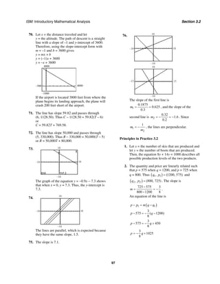 ISM: Introductory Mathematical Analysis Section 3.2
97
70. Let x = the distance traveled and let
y = the altitude. The path of descent is a straight
line with a slope of –1 and y-intercept of 3600.
Therefore, using the slope-intercept form with
m = –1 and b = 3600 gives
y = mx + b
y = (–1)x + 3600
y = –x + 3600
–500 4000
–1000
4000
If the airport is located 3800 feet from where the
plane begins its landing approach, the plane will
crash 200 feet short of the airport.
71. The line has slope 59.82 and passes through
(6, 1128.50). Thus C – 1128.50 = 59.82(T – 6)
or
C = 59.82T + 769.58.
72. The line has slope 50,000 and passes through
(5, 330,000). Thus R – 330,000 = 50,000(T – 5)
or R = 50,000T + 80,000.
73.
–10
10
–10 10
The graph of the equation y = −0.9x − 7.3 shows
that when x = 0, y = 7.3. Thus, the y-intercept is
7.3.
74.
10
10
–10
–10
The lines are parallel, which is expected because
they have the same slope, 1.5.
75. The slope is 7.1.
76. 10
–10
–10 10
–10
15
10
–15
The slope of the first line is
1
0.1875
0.625
0.3
m = = , and the slope of the
second line is 2
0.32
1.6
0.2
m = − = − . Since
1
2
1
m
m
= − , the lines are perpendicular.
Principles in Practice 3.2
1. Let x = the number of skis that are produced and
let y = the number of boots that are produced.
Then, the equation 8x + 14y = 1000 describes all
possible production levels of the two products.
2. The quantity and price are linearly related such
that p = 575 when q = 1200, and p = 725 when
q = 800. Thus ( )1 1, (1200, 575)q p = and
( )2 2, (800, 725)q p = . The slope is
725 575 3
800 1200 8
m
−
= = −
−
.
An equation of the line is
( )1 1p p m q q− = −
3
575 ( 1200)
8
p q− = − −
3
575 450
8
p q− = − +
3
1025
8
p q= − +
 