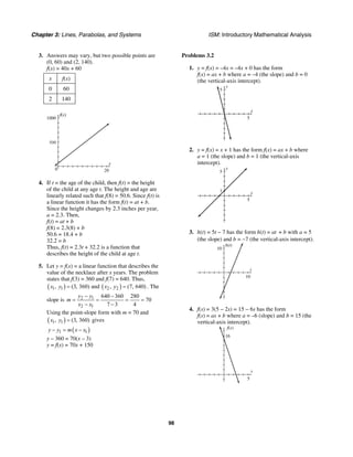 Chapter 3: Lines, Parabolas, and Systems ISM: Introductory Mathematical Analysis
98
3. Answers may vary, but two possible points are
(0, 60) and (2, 140).
f(x) = 40x + 60
x f(x)
0 60
2 140
x
f(x)
1000
200
500
4. If t = the age of the child, then f(t) = the height
of the child at any age t. The height and age are
linearly related such that f(8) = 50.6. Since f(t) is
a linear function it has the form f(t) = at + b.
Since the height changes by 2.3 inches per year,
a = 2.3. Then,
f(t) = at + b
f(8) = 2.3(8) + b
50.6 = 18.4 + b
32.2 = b
Thus, f(t) = 2.3t + 32.2 is a function that
describes the height of the child at age t.
5. Let y = f(x) = a linear function that describes the
value of the necklace after x years. The problem
states that f(3) = 360 and f(7) = 640. Thus,
( ) ( )1 1 2 2, (3, 360) and , (7, 640)x y x y= = . The
slope is 2 1
2 1
640 360 280
70
7 3 4
y y
m
x x
− −
= = = =
− −
Using the point-slope form with m = 70 and
( )1 1, (3, 360)x y = gives
( )1 1y y m x x− = −
y – 360 = 70(x – 3)
y = f(x) = 70x + 150
Problems 3.2
1. y = f(x) = –4x = –4x + 0 has the form
f(x) = ax + b where a = –4 (the slope) and b = 0
(the vertical-axis intercept).
x
y
5
5
2. y = f(x) = x + 1 has the form f(x) = ax + b where
a = 1 (the slope) and b = 1 (the vertical-axis
intercept).
x
y
5
1
5
3. h(t) = 5t − 7 has the form h(t) = at + b with a = 5
(the slope) and b = −7 (the vertical-axis intercept).
t
h(t)
10
10
4. f(s) = 3(5 − 2s) = 15 − 6s has the form
f(s) = as + b where a = –6 (slope) and b = 15 (the
vertical-axis intercept).
s
f(s)
16
5
 