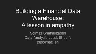 Building a Financial Data
Warehouse:
A lesson in empathy
Solmaz Shahalizadeh
Data Analysis Lead, Shopify
@solmaz_sh
 